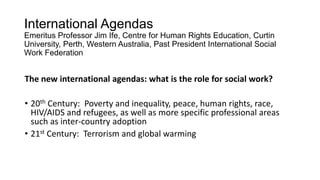 International Agendas
Emeritus Professor Jim Ife, Centre for Human Rights Education, Curtin
University, Perth, Western Australia, Past President International Social
Work Federation

The new international agendas: what is the role for social work?
• 20th Century: Poverty and inequality, peace, human rights, race,
HIV/AIDS and refugees, as well as more specific professional areas
such as inter-country adoption
• 21st Century: Terrorism and global warming

 