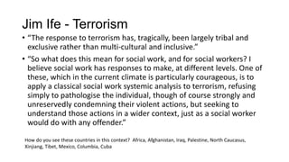 Jim Ife - Terrorism
• “The response to terrorism has, tragically, been largely tribal and
exclusive rather than multi-cultural and inclusive.”
• “So what does this mean for social work, and for social workers? I
believe social work has responses to make, at different levels. One of
these, which in the current climate is particularly courageous, is to
apply a classical social work systemic analysis to terrorism, refusing
simply to pathologise the individual, though of course strongly and
unreservedly condemning their violent actions, but seeking to
understand those actions in a wider context, just as a social worker
would do with any offender.”
How do you see these countries in this context? Africa, Afghanistan, Iraq, Palestine, North Caucasus,
Xinjiang, Tibet, Mexico, Columbia, Cuba

 