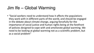 Jim Ife – Global Warming
• “Social workers need to understand how it affects the populations
they work with in different parts of the world, and should be engaged
in the debate about climate change, arguing forcefully for the
importance of social justice and human rights being at the forefront
of policies designed to cope with and ameliorate global warming. We
need to be looking at global warming not as a scientific problem, but
as a social problem”

 