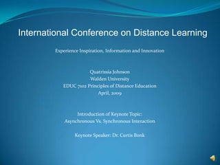 International Conference on Distance Learning Experience Inspiration, Information and Innovation Quatrissia Johnson Walden University EDUC 7102 Principles of Distance Education April, 2009 Introduction of Keynote Topic: Asynchronous Vs. Synchronous Interaction Keynote Speaker: Dr. Curtis Bonk 