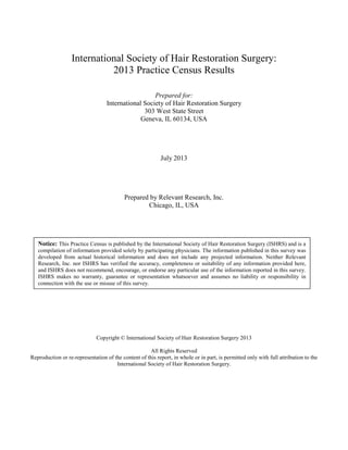 International Society of Hair Restoration Surgery: 
2013 Practice Census Results 
Prepared for: 
International Society of Hair Restoration Surgery 
303 West State Street 
Geneva, IL 60134, USA 
July 2013 
Prepared by Relevant Research, Inc. 
Chicago, IL, USA 
Notice: This Practice Census is published by the International Society of Hair Restoration Surgery (ISHRS) and is a 
compilation of information provided solely by participating physicians. The information published in this survey was 
developed from actual historical information and does not include any projected information. Neither Relevant 
Research, Inc. nor ISHRS has verified the accuracy, completeness or suitability of any information provided here, 
and ISHRS does not recommend, encourage, or endorse any particular use of the information reported in this survey. 
ISHRS makes no warranty, guarantee or representation whatsoever and assumes no liability or responsibility in 
connection with the use or misuse of this survey. 
Copyright © International Society of Hair Restoration Surgery 2013 
All Rights Reserved 
Reproduction or re-representation of the content of this report, in whole or in part, is permitted only with full attribution to the 
International Society of Hair Restoration Surgery. 
 