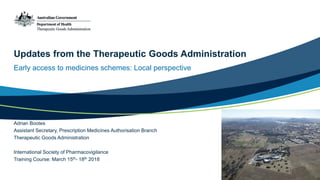 Updates from the Therapeutic Goods Administration
Early access to medicines schemes: Local perspective
Adrian Bootes
Assistant Secretary, Prescription Medicines Authorisation Branch
Therapeutic Goods Administration
International Society of Pharmacovigilance
Training Course: March 15th- 18th 2018
 