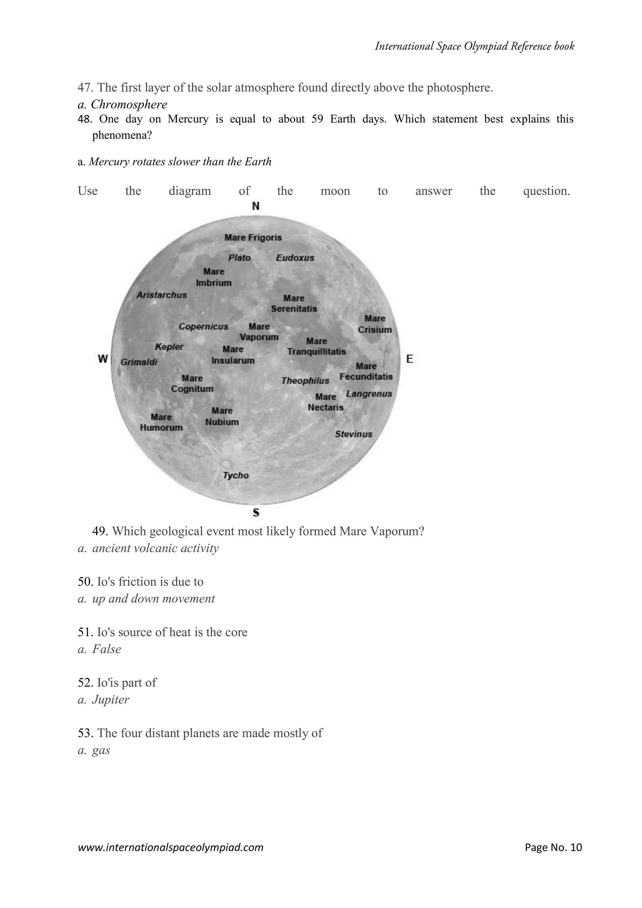 www.internationalspaceolympiad.com Page No. 10
47. The first layer of the solar atmosphere found directly above the photosphere.
a. Chromosphere
48. One day on Mercury is equal to about 59 Earth days. Which statement best explains this
phenomena?
a. Mercury rotates slower than the Earth
Use the diagram of the moon to answer the question.
49. Which geological event most likely formed Mare Vaporum?
a. ancient volcanic activity
50. Io's friction is due to
a. up and down movement
51. Io's source of heat is the core
a. False
52. Io'is part of
a. Jupiter
53. The four distant planets are made mostly of
a. gas
 