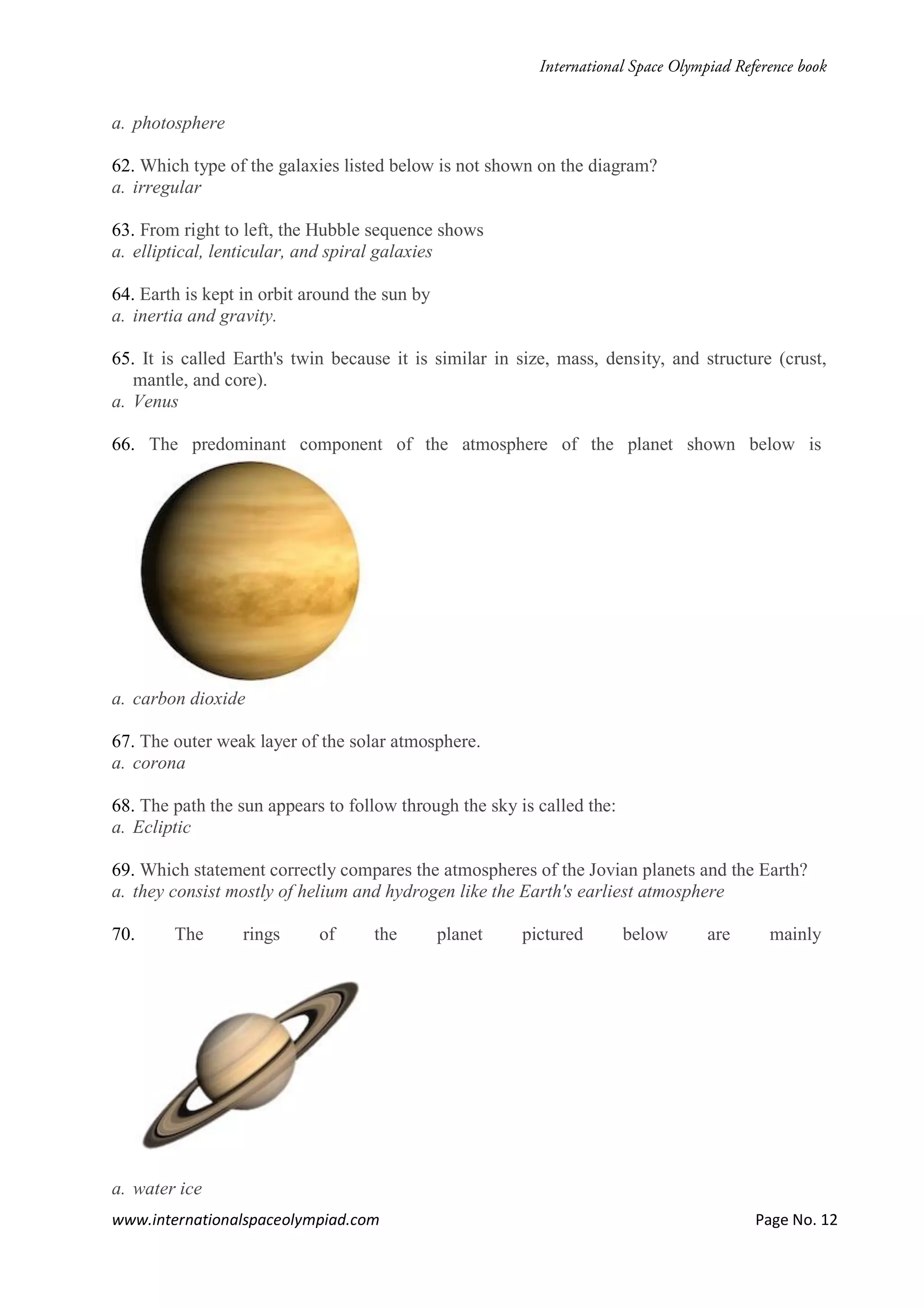 www.internationalspaceolympiad.com Page No. 12
a. photosphere
62. Which type of the galaxies listed below is not shown on the diagram?
a. irregular
63. From right to left, the Hubble sequence shows
a. elliptical, lenticular, and spiral galaxies
64. Earth is kept in orbit around the sun by
a. inertia and gravity.
65. It is called Earth's twin because it is similar in size, mass, density, and structure (crust,
mantle, and core).
a. Venus
66. The predominant component of the atmosphere of the planet shown below is
a. carbon dioxide
67. The outer weak layer of the solar atmosphere.
a. corona
68. The path the sun appears to follow through the sky is called the:
a. Ecliptic
69. Which statement correctly compares the atmospheres of the Jovian planets and the Earth?
a. they consist mostly of helium and hydrogen like the Earth's earliest atmosphere
70. The rings of the planet pictured below are mainly
a. water ice
 