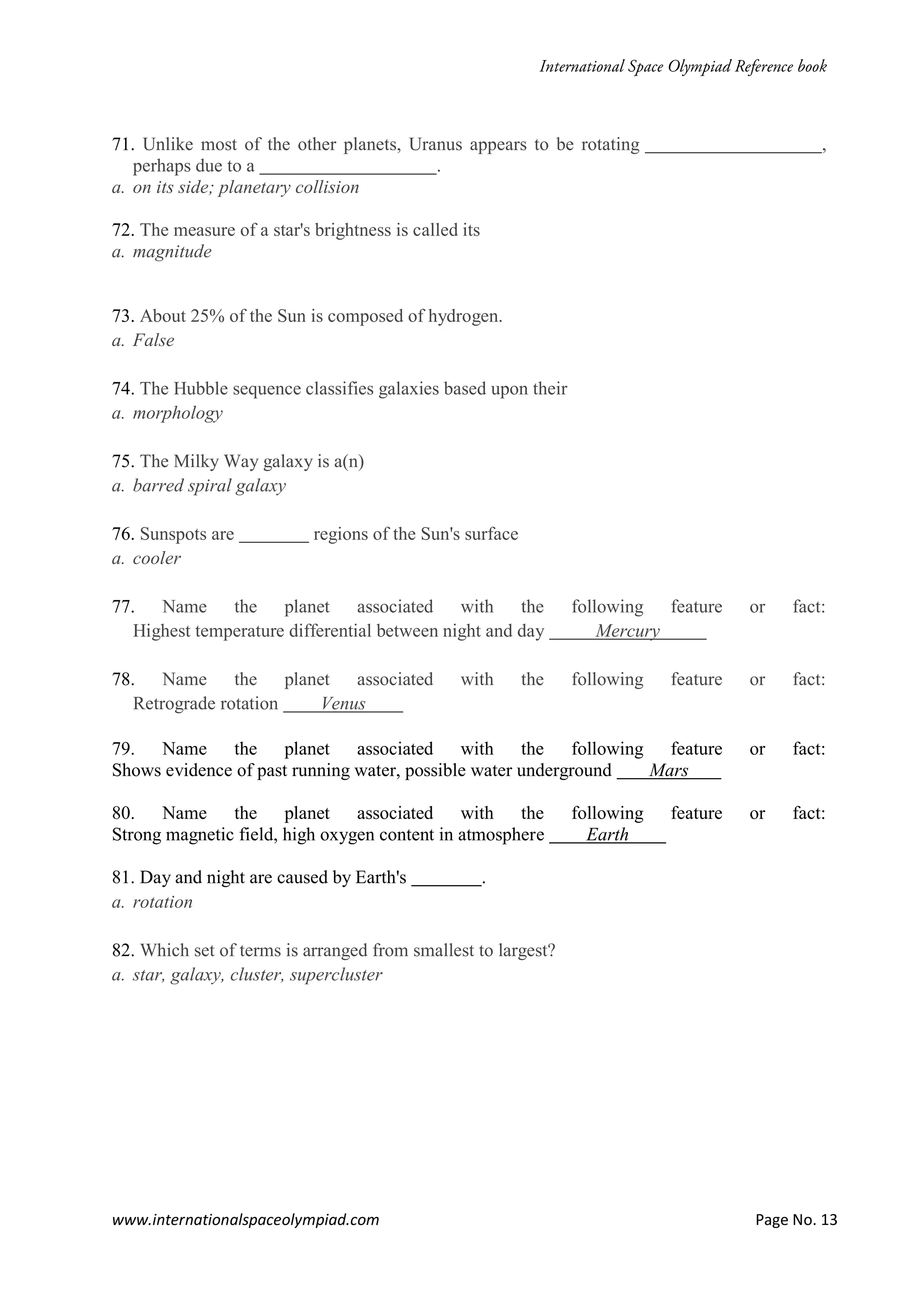 www.internationalspaceolympiad.com Page No. 13
71. Unlike most of the other planets, Uranus appears to be rotating ,
perhaps due to a .
a. on its side; planetary collision
72. The measure of a star's brightness is called its
a. magnitude
73. About 25% of the Sun is composed of hydrogen.
a. False
74. The Hubble sequence classifies galaxies based upon their
a. morphology
75. The Milky Way galaxy is a(n)
a. barred spiral galaxy
76. Sunspots are regions of the Sun's surface
a. cooler
77. Name the planet associated with the following feature or fact:
Highest temperature differential between night and day Mercury
78. Name the planet associated with the following feature or fact:
Retrograde rotation Venus
79. Name the planet associated with the following feature or fact:
Shows evidence of past running water, possible water underground Mars
80. Name the planet associated with the following feature or fact:
Strong magnetic field, high oxygen content in atmosphere Earth
81. Day and night are caused by Earth's .
a. rotation
82. Which set of terms is arranged from smallest to largest?
a. star, galaxy, cluster, supercluster
 