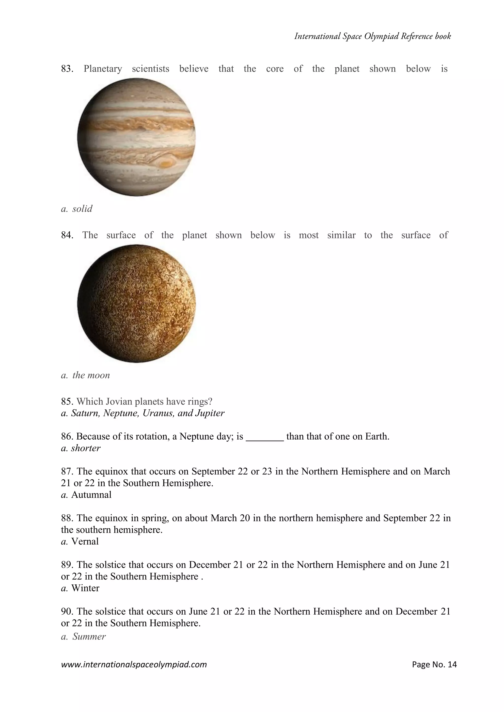 www.internationalspaceolympiad.com Page No. 14
83. Planetary scientists believe that the core of the planet shown below is
a. solid
84. The surface of the planet shown below is most similar to the surface of
a. the moon
85. Which Jovian planets have rings?
a. Saturn, Neptune, Uranus, and Jupiter
86. Because of its rotation, a Neptune day; is than that of one on Earth.
a. shorter
87. The equinox that occurs on September 22 or 23 in the Northern Hemisphere and on March
21 or 22 in the Southern Hemisphere.
a. Autumnal
88. The equinox in spring, on about March 20 in the northern hemisphere and September 22 in
the southern hemisphere.
a. Vernal
89. The solstice that occurs on December 21 or 22 in the Northern Hemisphere and on June 21
or 22 in the Southern Hemisphere .
a. Winter
90. The solstice that occurs on June 21 or 22 in the Northern Hemisphere and on December 21
or 22 in the Southern Hemisphere.
a. Summer
 
