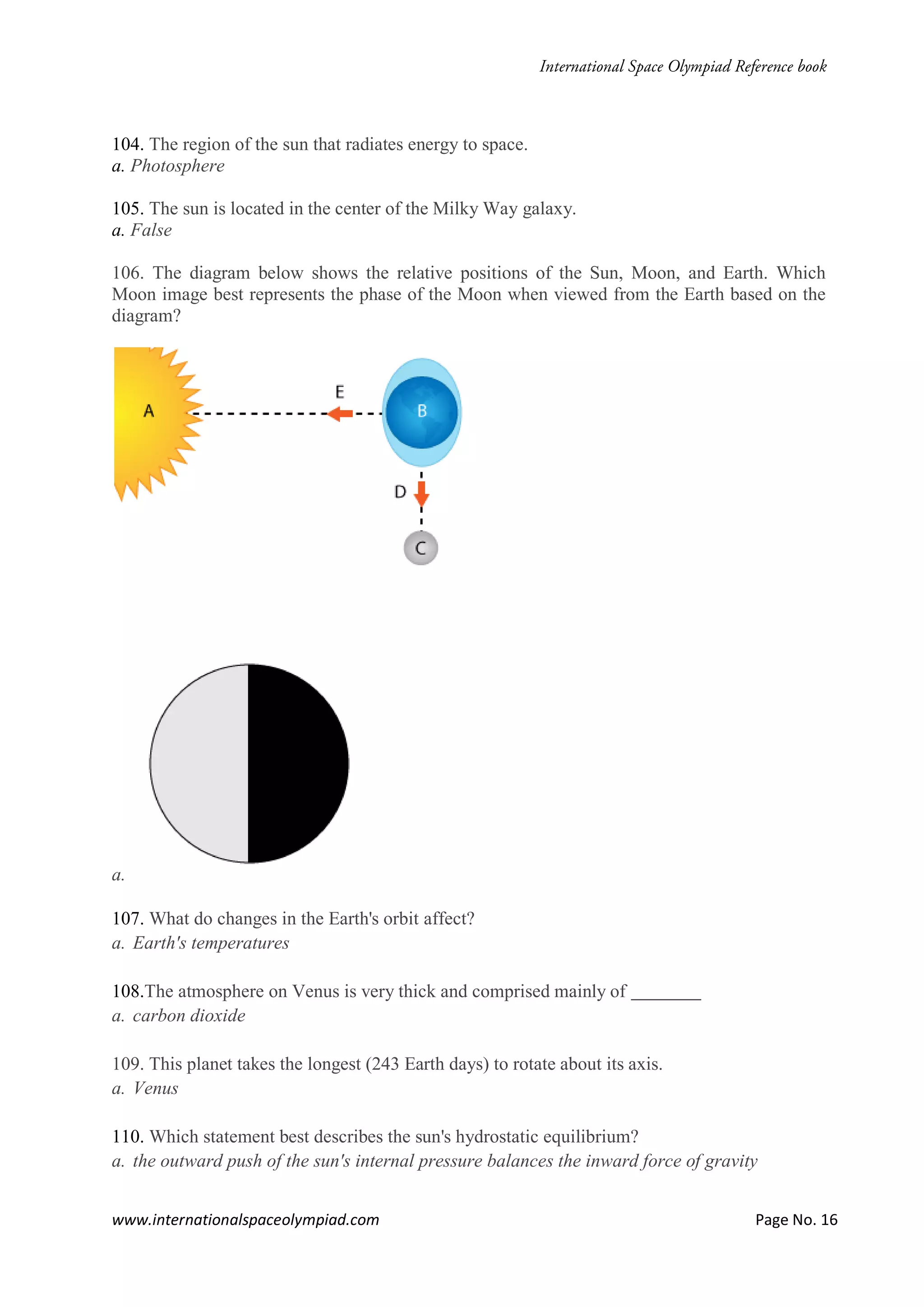 www.internationalspaceolympiad.com Page No. 16
104. The region of the sun that radiates energy to space.
a. Photosphere
105. The sun is located in the center of the Milky Way galaxy.
a. False
106. The diagram below shows the relative positions of the Sun, Moon, and Earth. Which
Moon image best represents the phase of the Moon when viewed from the Earth based on the
diagram?
a.
107. What do changes in the Earth's orbit affect?
a. Earth's temperatures
108.The atmosphere on Venus is very thick and comprised mainly of
a. carbon dioxide
109. This planet takes the longest (243 Earth days) to rotate about its axis.
a. Venus
110. Which statement best describes the sun's hydrostatic equilibrium?
a. the outward push of the sun's internal pressure balances the inward force of gravity
 