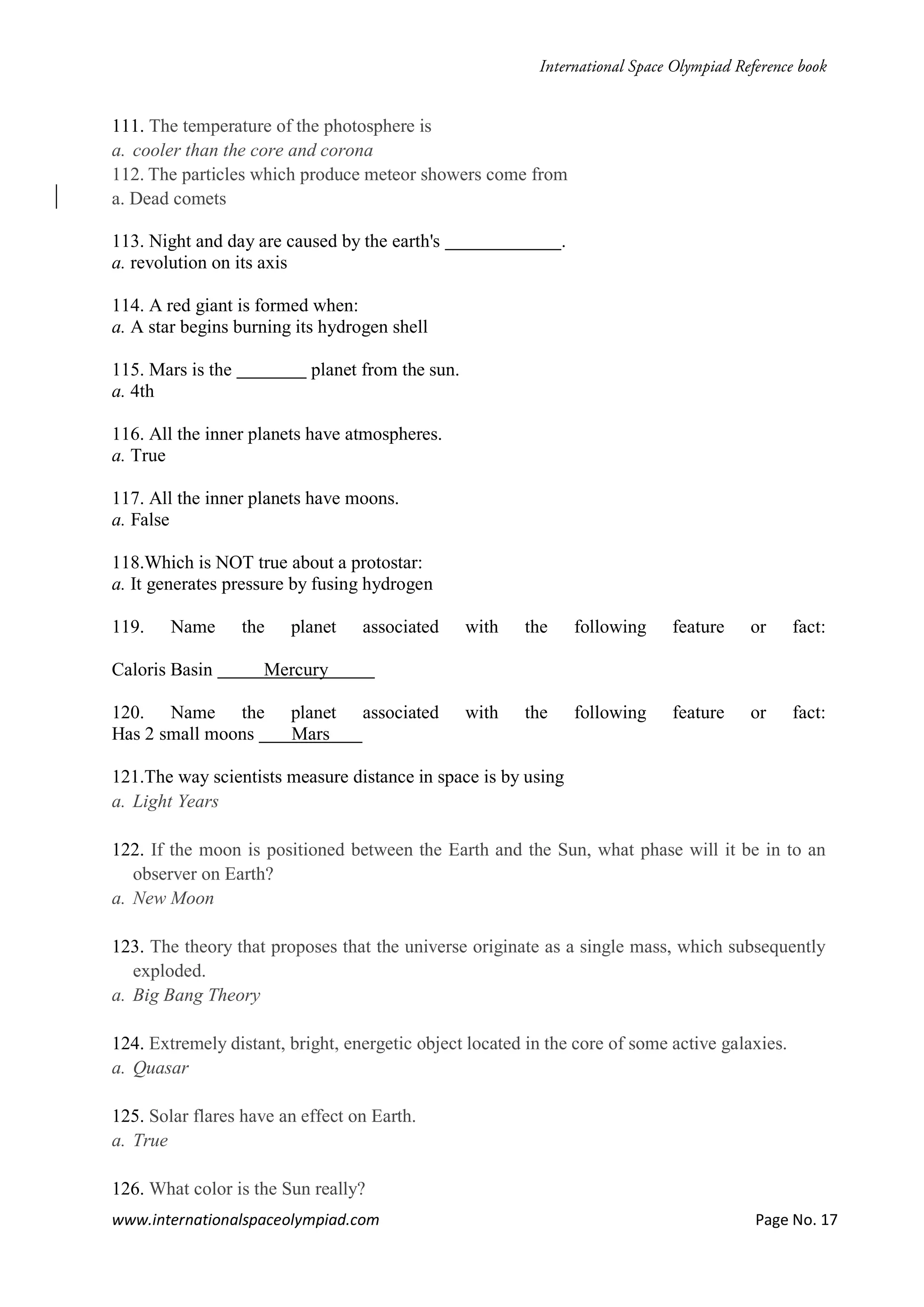 www.internationalspaceolympiad.com Page No. 17
111. The temperature of the photosphere is
a. cooler than the core and corona
112. The particles which produce meteor showers come from
a. Dead comets
113. Night and day are caused by the earth's .
a. revolution on its axis
114. A red giant is formed when:
a. A star begins burning its hydrogen shell
115. Mars is the planet from the sun.
a. 4th
116. All the inner planets have atmospheres.
a. True
117. All the inner planets have moons.
a. False
118.Which is NOT true about a protostar:
a. It generates pressure by fusing hydrogen
119. Name the planet associated with the following feature or fact:
Caloris Basin Mercury
120. Name the planet associated with the following feature or fact:
Has 2 small moons Mars
121.The way scientists measure distance in space is by using
a. Light Years
122. If the moon is positioned between the Earth and the Sun, what phase will it be in to an
observer on Earth?
a. New Moon
123. The theory that proposes that the universe originate as a single mass, which subsequently
exploded.
a. Big Bang Theory
124. Extremely distant, bright, energetic object located in the core of some active galaxies.
a. Quasar
125. Solar flares have an effect on Earth.
a. True
126. What color is the Sun really?
 