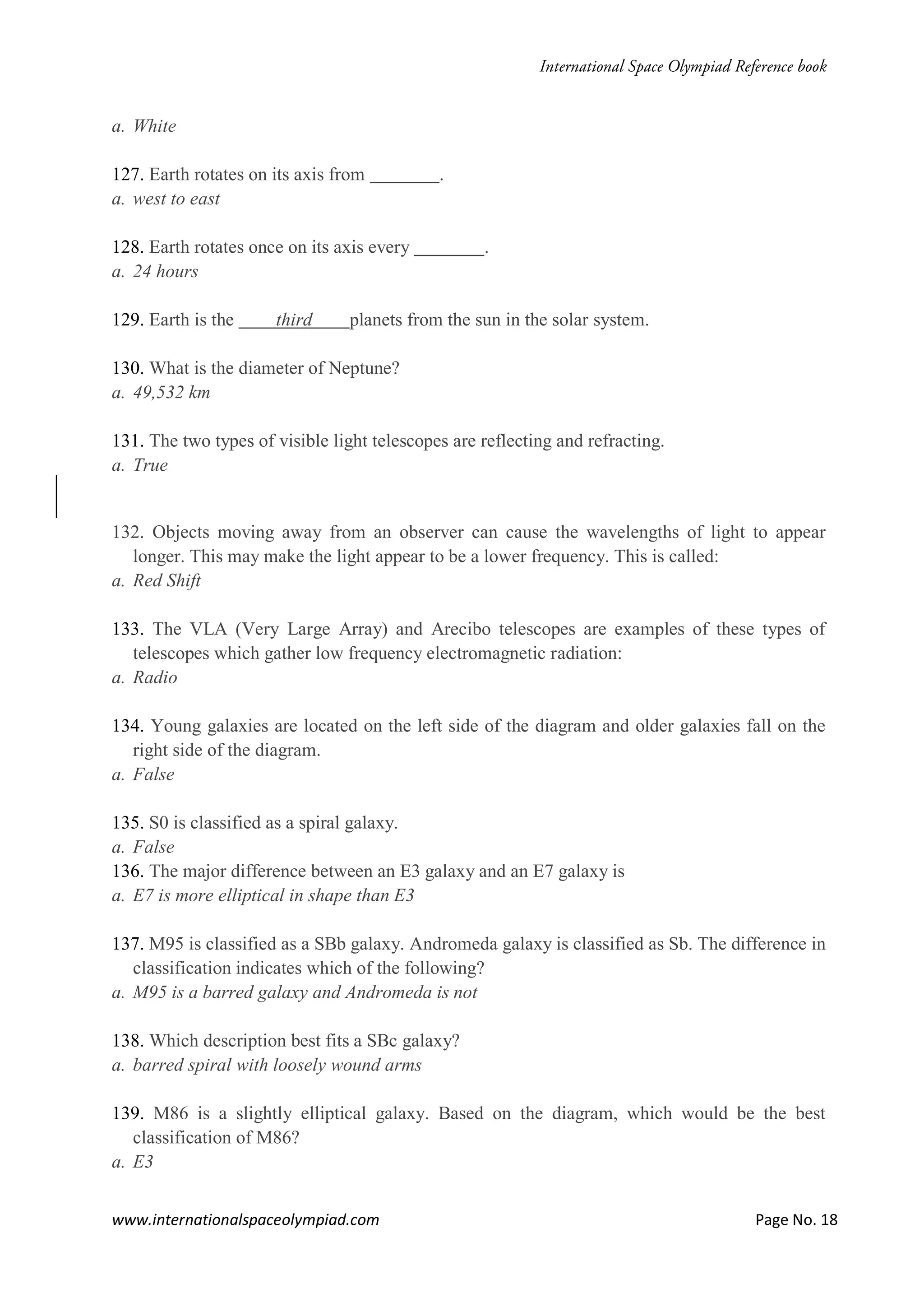 www.internationalspaceolympiad.com Page No. 18
a. White
127. Earth rotates on its axis from .
a. west to east
128. Earth rotates once on its axis every .
a. 24 hours
129. Earth is the third planets from the sun in the solar system.
130. What is the diameter of Neptune?
a. 49,532 km
131. The two types of visible light telescopes are reflecting and refracting.
a. True
132. Objects moving away from an observer can cause the wavelengths of light to appear
longer. This may make the light appear to be a lower frequency. This is called:
a. Red Shift
133. The VLA (Very Large Array) and Arecibo telescopes are examples of these types of
telescopes which gather low frequency electromagnetic radiation:
a. Radio
134. Young galaxies are located on the left side of the diagram and older galaxies fall on the
right side of the diagram.
a. False
135. S0 is classified as a spiral galaxy.
a. False
136. The major difference between an E3 galaxy and an E7 galaxy is
a. E7 is more elliptical in shape than E3
137. M95 is classified as a SBb galaxy. Andromeda galaxy is classified as Sb. The difference in
classification indicates which of the following?
a. M95 is a barred galaxy and Andromeda is not
138. Which description best fits a SBc galaxy?
a. barred spiral with loosely wound arms
139. M86 is a slightly elliptical galaxy. Based on the diagram, which would be the best
classification of M86?
a. E3
 