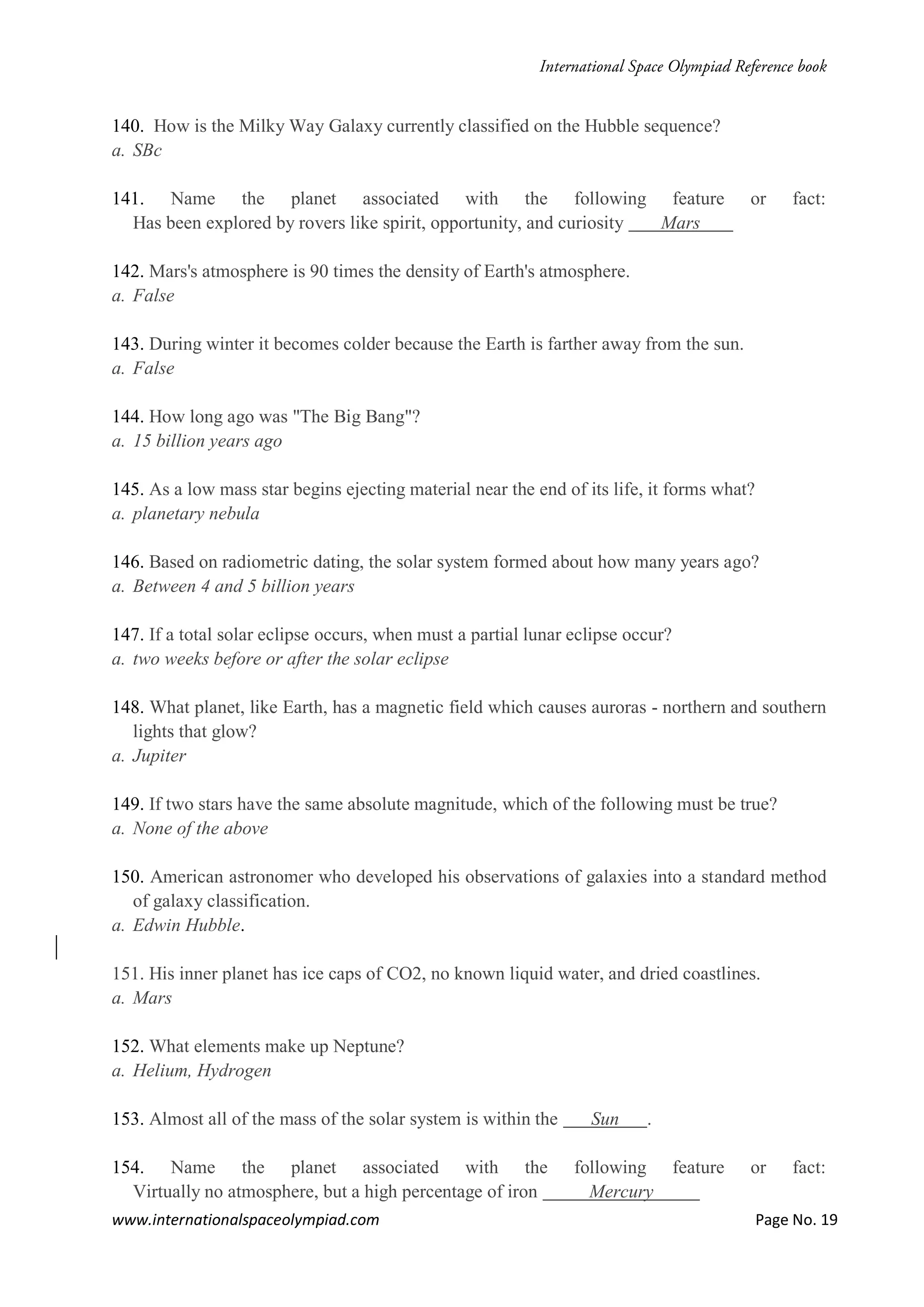 www.internationalspaceolympiad.com Page No. 19
140. How is the Milky Way Galaxy currently classified on the Hubble sequence?
a. SBc
141. Name the planet associated with the following feature or fact:
Has been explored by rovers like spirit, opportunity, and curiosity Mars
142. Mars's atmosphere is 90 times the density of Earth's atmosphere.
a. False
143. During winter it becomes colder because the Earth is farther away from the sun.
a. False
144. How long ago was "The Big Bang"?
a. 15 billion years ago
145. As a low mass star begins ejecting material near the end of its life, it forms what?
a. planetary nebula
146. Based on radiometric dating, the solar system formed about how many years ago?
a. Between 4 and 5 billion years
147. If a total solar eclipse occurs, when must a partial lunar eclipse occur?
a. two weeks before or after the solar eclipse
148. What planet, like Earth, has a magnetic field which causes auroras - northern and southern
lights that glow?
a. Jupiter
149. If two stars have the same absolute magnitude, which of the following must be true?
a. None of the above
150. American astronomer who developed his observations of galaxies into a standard method
of galaxy classification.
a. Edwin Hubble.
151. His inner planet has ice caps of CO2, no known liquid water, and dried coastlines.
a. Mars
152. What elements make up Neptune?
a. Helium, Hydrogen
153. Almost all of the mass of the solar system is within the Sun .
154. Name the planet associated with the following feature or fact:
Virtually no atmosphere, but a high percentage of iron Mercury
 