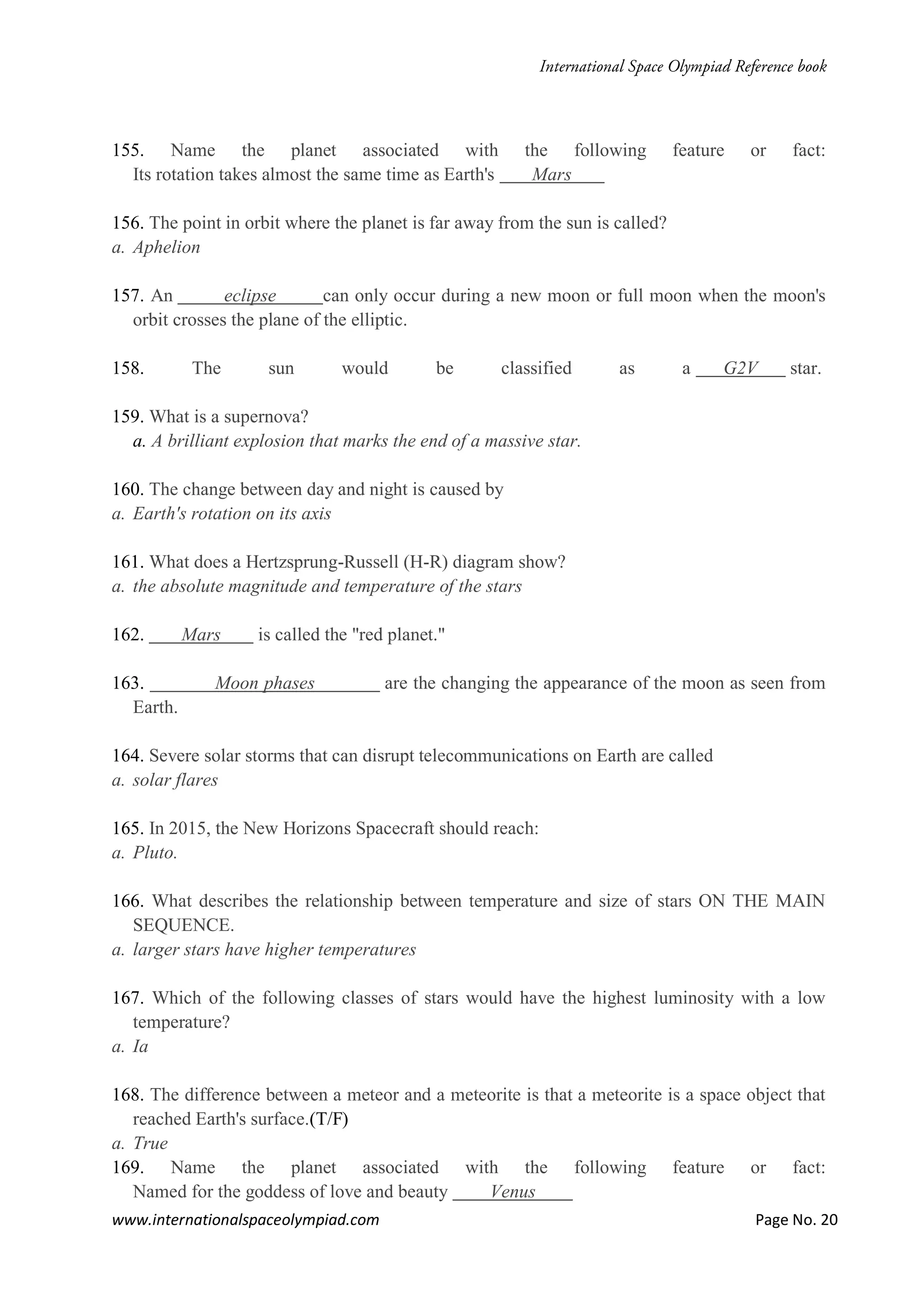 www.internationalspaceolympiad.com Page No. 20
155. Name the planet associated with the following feature or fact:
Its rotation takes almost the same time as Earth's Mars
156. The point in orbit where the planet is far away from the sun is called?
a. Aphelion
157. An eclipse can only occur during a new moon or full moon when the moon's
orbit crosses the plane of the elliptic.
158. The sun would be classified as a G2V star.
159. What is a supernova?
a. A brilliant explosion that marks the end of a massive star.
160. The change between day and night is caused by
a. Earth's rotation on its axis
161. What does a Hertzsprung-Russell (H-R) diagram show?
a. the absolute magnitude and temperature of the stars
162. Mars is called the "red planet."
163. Moon phases are the changing the appearance of the moon as seen from
Earth.
164. Severe solar storms that can disrupt telecommunications on Earth are called
a. solar flares
165. In 2015, the New Horizons Spacecraft should reach:
a. Pluto.
166. What describes the relationship between temperature and size of stars ON THE MAIN
SEQUENCE.
a. larger stars have higher temperatures
167. Which of the following classes of stars would have the highest luminosity with a low
temperature?
a. Ia
168. The difference between a meteor and a meteorite is that a meteorite is a space object that
reached Earth's surface.(T/F)
a. True
169. Name the planet associated with the following feature or fact:
Named for the goddess of love and beauty Venus
 