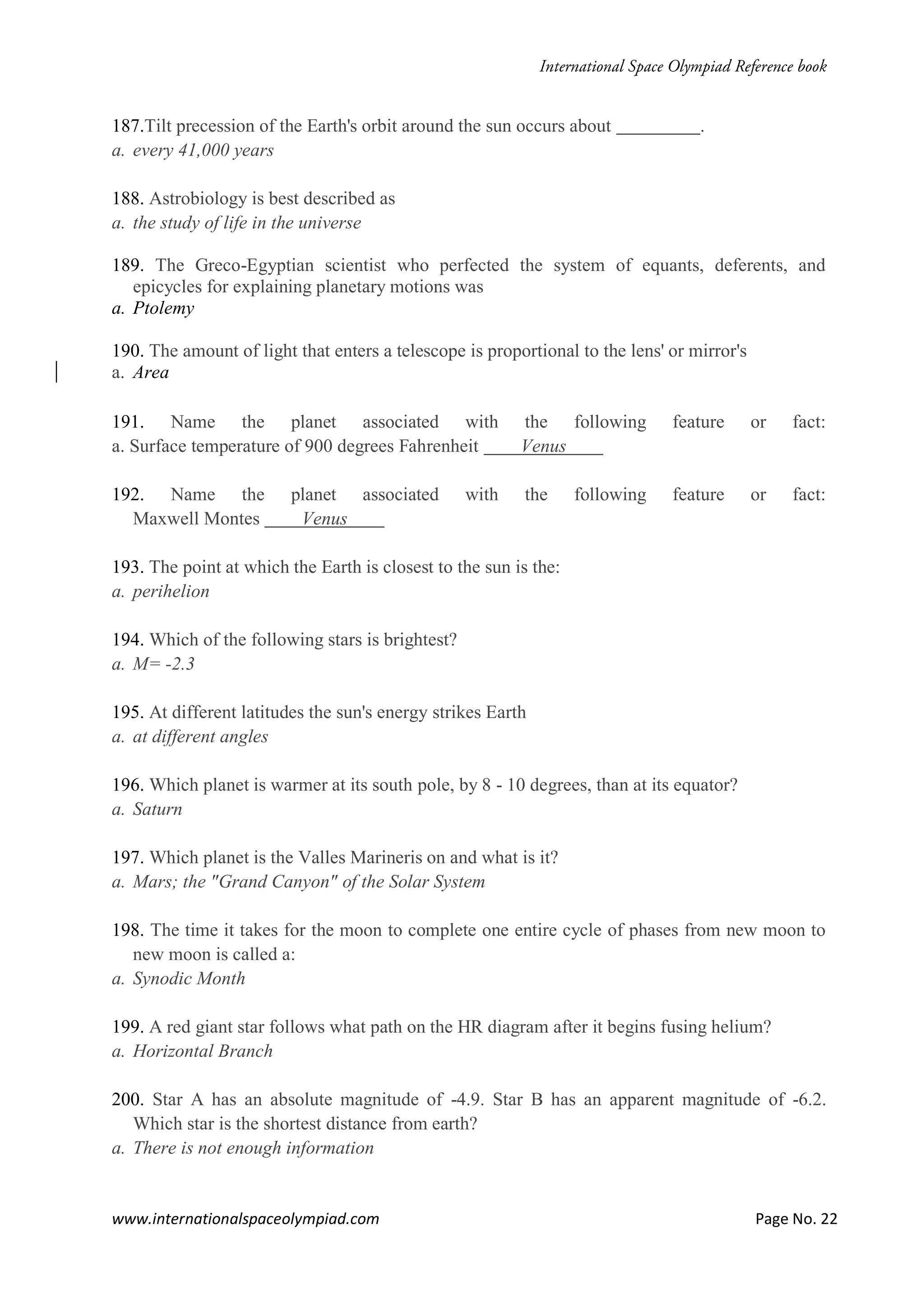 www.internationalspaceolympiad.com Page No. 22
187.Tilt precession of the Earth's orbit around the sun occurs about .
a. every 41,000 years
188. Astrobiology is best described as
a. the study of life in the universe
189. The Greco-Egyptian scientist who perfected the system of equants, deferents, and
epicycles for explaining planetary motions was
a. Ptolemy
190. The amount of light that enters a telescope is proportional to the lens' or mirror's
a. Area
191. Name the planet associated with the following feature or fact:
a. Surface temperature of 900 degrees Fahrenheit Venus
192. Name the planet associated with the following feature or fact:
Maxwell Montes Venus
193. The point at which the Earth is closest to the sun is the:
a. perihelion
194. Which of the following stars is brightest?
a. M= -2.3
195. At different latitudes the sun's energy strikes Earth
a. at different angles
196. Which planet is warmer at its south pole, by 8 - 10 degrees, than at its equator?
a. Saturn
197. Which planet is the Valles Marineris on and what is it?
a. Mars; the "Grand Canyon" of the Solar System
198. The time it takes for the moon to complete one entire cycle of phases from new moon to
new moon is called a:
a. Synodic Month
199. A red giant star follows what path on the HR diagram after it begins fusing helium?
a. Horizontal Branch
200. Star A has an absolute magnitude of -4.9. Star B has an apparent magnitude of -6.2.
Which star is the shortest distance from earth?
a. There is not enough information
 