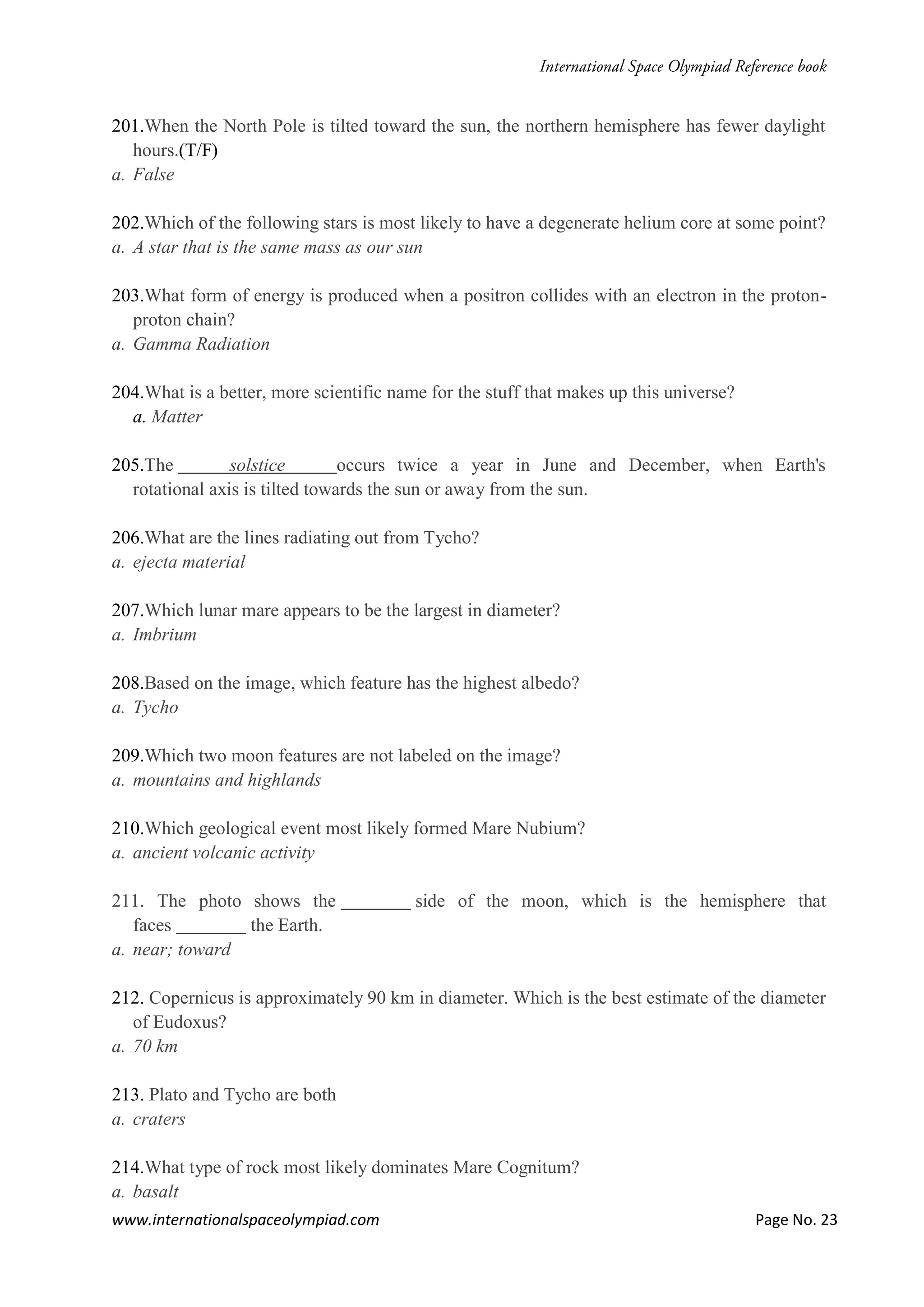 www.internationalspaceolympiad.com Page No. 23
201.When the North Pole is tilted toward the sun, the northern hemisphere has fewer daylight
hours.(T/F)
a. False
202.Which of the following stars is most likely to have a degenerate helium core at some point?
a. A star that is the same mass as our sun
203.What form of energy is produced when a positron collides with an electron in the proton-
proton chain?
a. Gamma Radiation
204.What is a better, more scientific name for the stuff that makes up this universe?
a. Matter
205.The solstice occurs twice a year in June and December, when Earth's
rotational axis is tilted towards the sun or away from the sun.
206.What are the lines radiating out from Tycho?
a. ejecta material
207.Which lunar mare appears to be the largest in diameter?
a. Imbrium
208.Based on the image, which feature has the highest albedo?
a. Tycho
209.Which two moon features are not labeled on the image?
a. mountains and highlands
210.Which geological event most likely formed Mare Nubium?
a. ancient volcanic activity
211. The photo shows the side of the moon, which is the hemisphere that
faces the Earth.
a. near; toward
212. Copernicus is approximately 90 km in diameter. Which is the best estimate of the diameter
of Eudoxus?
a. 70 km
213. Plato and Tycho are both
a. craters
214.What type of rock most likely dominates Mare Cognitum?
a. basalt
 