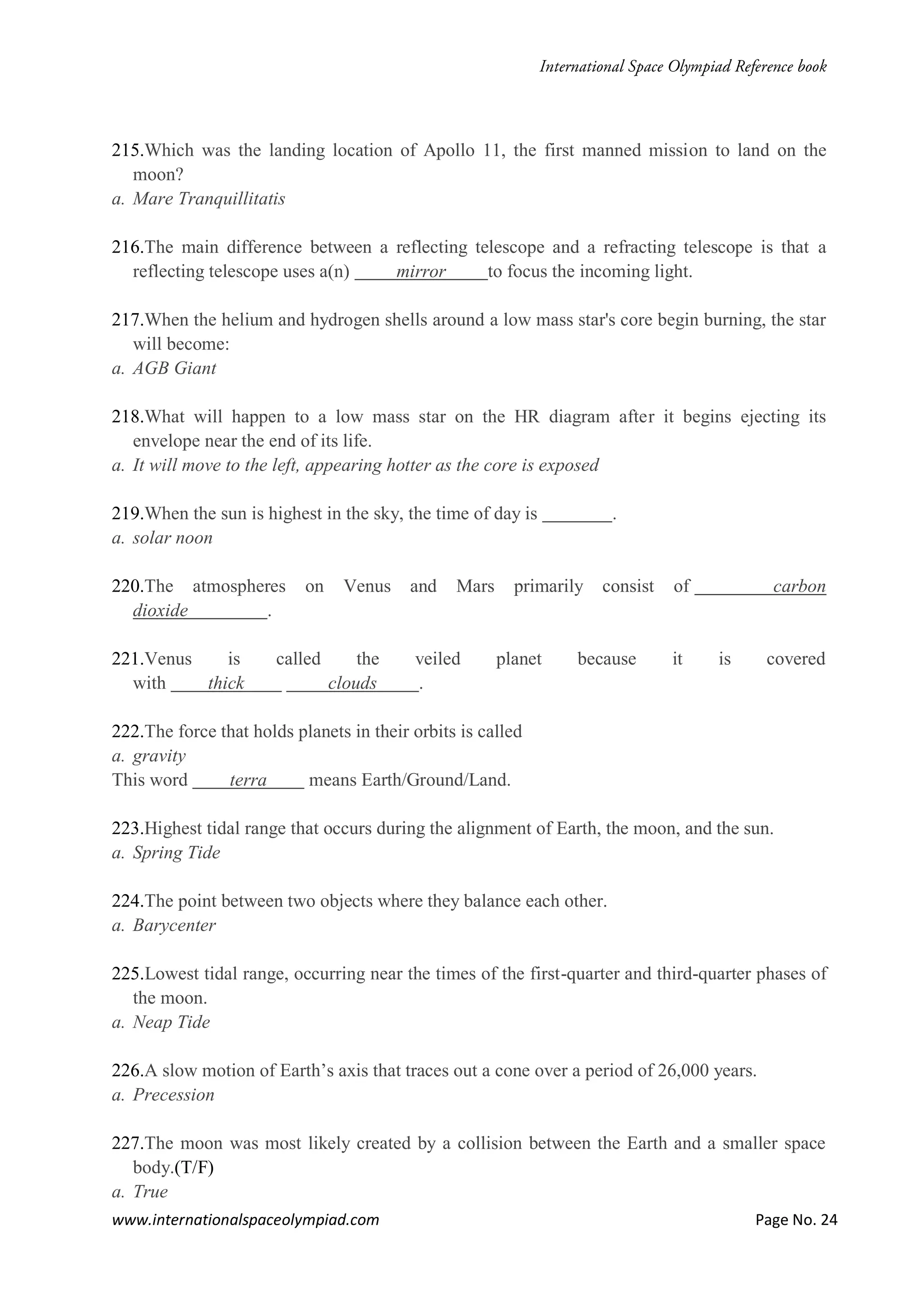 www.internationalspaceolympiad.com Page No. 24
215.Which was the landing location of Apollo 11, the first manned mission to land on the
moon?
a. Mare Tranquillitatis
216.The main difference between a reflecting telescope and a refracting telescope is that a
reflecting telescope uses a(n) mirror to focus the incoming light.
217.When the helium and hydrogen shells around a low mass star's core begin burning, the star
will become:
a. AGB Giant
218.What will happen to a low mass star on the HR diagram after it begins ejecting its
envelope near the end of its life.
a. It will move to the left, appearing hotter as the core is exposed
219.When the sun is highest in the sky, the time of day is .
a. solar noon
220.The atmospheres on Venus and Mars primarily consist of carbon
dioxide .
221.Venus is called the veiled planet because it is covered
with thick clouds .
222.The force that holds planets in their orbits is called
a. gravity
This word terra means Earth/Ground/Land.
223.Highest tidal range that occurs during the alignment of Earth, the moon, and the sun.
a. Spring Tide
224.The point between two objects where they balance each other.
a. Barycenter
225.Lowest tidal range, occurring near the times of the first-quarter and third-quarter phases of
the moon.
a. Neap Tide
226.A slow motion of Earth’s axis that traces out a cone over a period of 26,000 years.
a. Precession
227.The moon was most likely created by a collision between the Earth and a smaller space
body.(T/F)
a. True
 