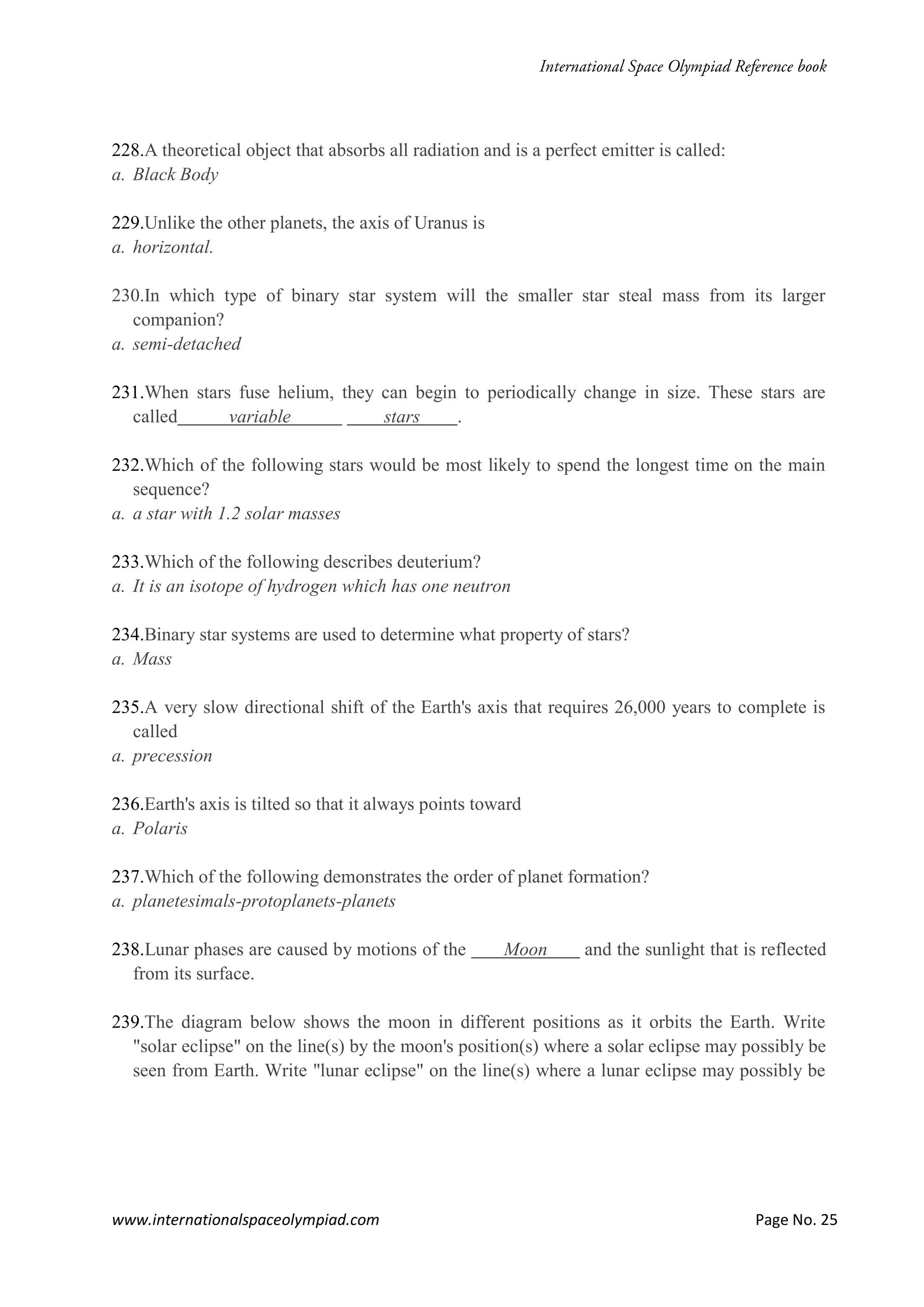 www.internationalspaceolympiad.com Page No. 25
228.A theoretical object that absorbs all radiation and is a perfect emitter is called:
a. Black Body
229.Unlike the other planets, the axis of Uranus is
a. horizontal.
230.In which type of binary star system will the smaller star steal mass from its larger
companion?
a. semi-detached
231.When stars fuse helium, they can begin to periodically change in size. These stars are
called variable stars .
232.Which of the following stars would be most likely to spend the longest time on the main
sequence?
a. a star with 1.2 solar masses
233.Which of the following describes deuterium?
a. It is an isotope of hydrogen which has one neutron
234.Binary star systems are used to determine what property of stars?
a. Mass
235.A very slow directional shift of the Earth's axis that requires 26,000 years to complete is
called
a. precession
236.Earth's axis is tilted so that it always points toward
a. Polaris
237.Which of the following demonstrates the order of planet formation?
a. planetesimals-protoplanets-planets
238.Lunar phases are caused by motions of the Moon and the sunlight that is reflected
from its surface.
239.The diagram below shows the moon in different positions as it orbits the Earth. Write
"solar eclipse" on the line(s) by the moon's position(s) where a solar eclipse may possibly be
seen from Earth. Write "lunar eclipse" on the line(s) where a lunar eclipse may possibly be
 
