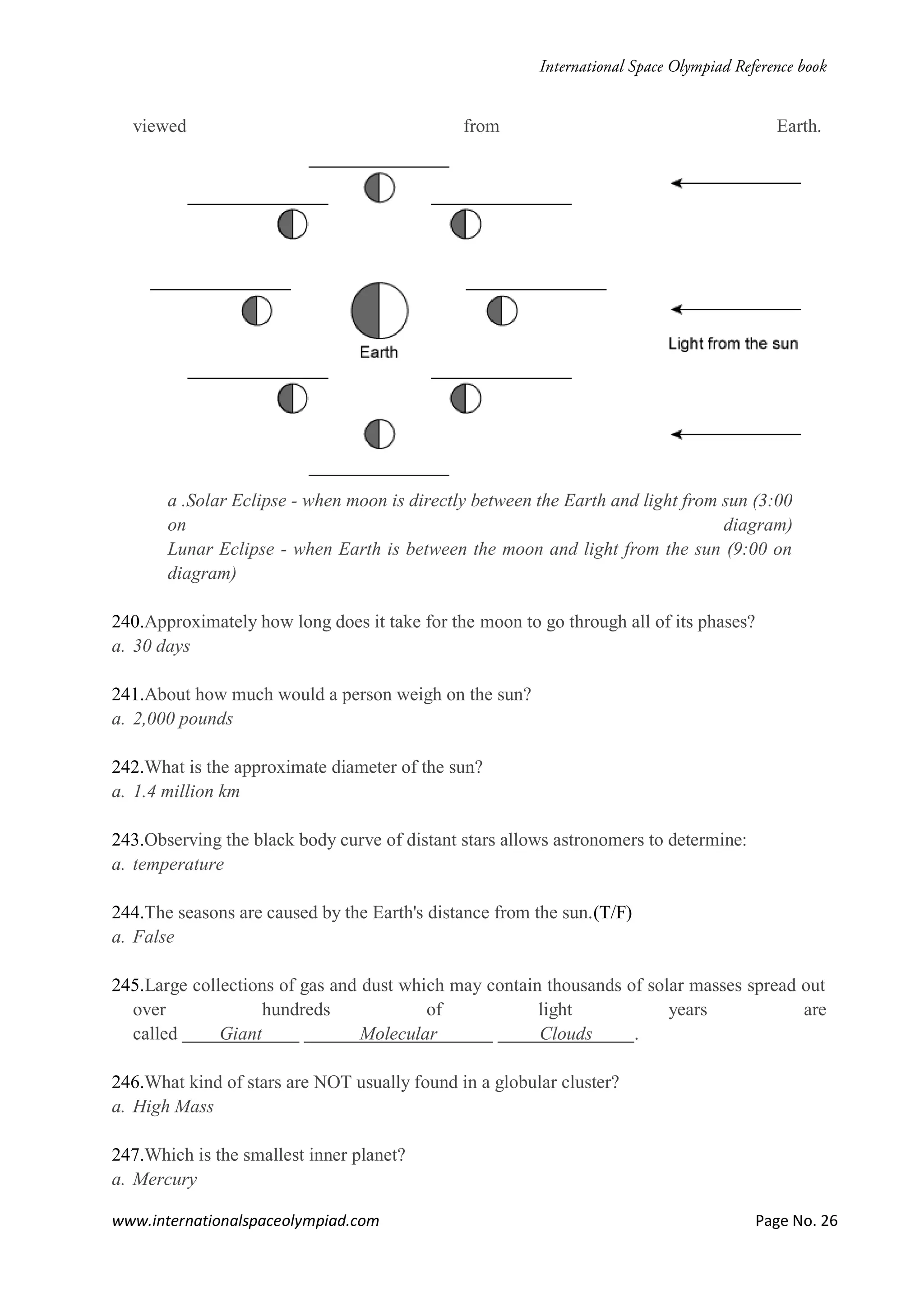 www.internationalspaceolympiad.com Page No. 26
viewed from Earth.
a .Solar Eclipse - when moon is directly between the Earth and light from sun (3:00
on diagram)
Lunar Eclipse - when Earth is between the moon and light from the sun (9:00 on
diagram)
240.Approximately how long does it take for the moon to go through all of its phases?
a. 30 days
241.About how much would a person weigh on the sun?
a. 2,000 pounds
242.What is the approximate diameter of the sun?
a. 1.4 million km
243.Observing the black body curve of distant stars allows astronomers to determine:
a. temperature
244.The seasons are caused by the Earth's distance from the sun.(T/F)
a. False
245.Large collections of gas and dust which may contain thousands of solar masses spread out
over hundreds of light years are
called Giant Molecular Clouds .
246.What kind of stars are NOT usually found in a globular cluster?
a. High Mass
247.Which is the smallest inner planet?
a. Mercury
 