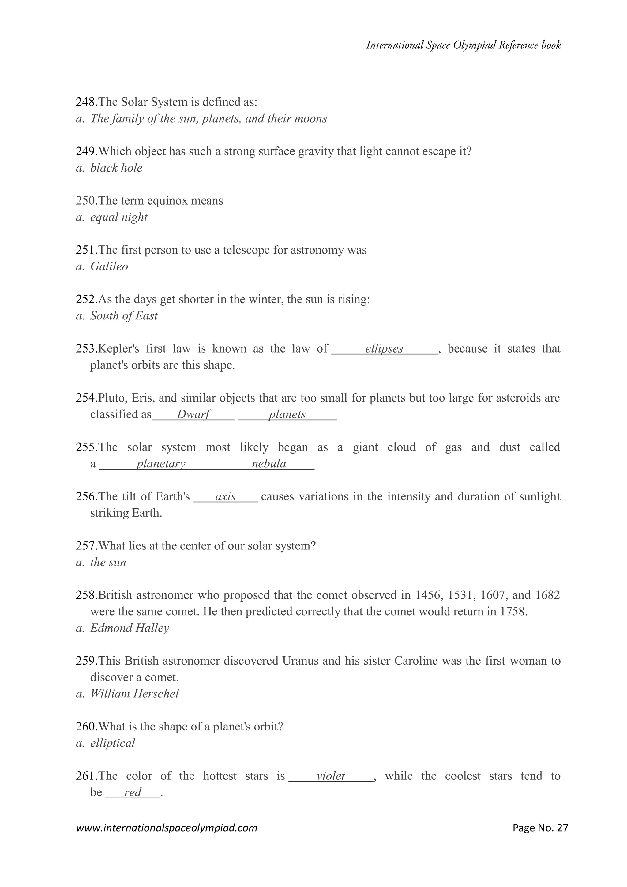 www.internationalspaceolympiad.com Page No. 27
248.The Solar System is defined as:
a. The family of the sun, planets, and their moons
249.Which object has such a strong surface gravity that light cannot escape it?
a. black hole
250.The term equinox means
a. equal night
251.The first person to use a telescope for astronomy was
a. Galileo
252.As the days get shorter in the winter, the sun is rising:
a. South of East
253.Kepler's first law is known as the law of ellipses , because it states that
planet's orbits are this shape.
254.Pluto, Eris, and similar objects that are too small for planets but too large for asteroids are
classified as Dwarf planets
255.The solar system most likely began as a giant cloud of gas and dust called
a planetary nebula
256.The tilt of Earth's axis causes variations in the intensity and duration of sunlight
striking Earth.
257.What lies at the center of our solar system?
a. the sun
258.British astronomer who proposed that the comet observed in 1456, 1531, 1607, and 1682
were the same comet. He then predicted correctly that the comet would return in 1758.
a. Edmond Halley
259.This British astronomer discovered Uranus and his sister Caroline was the first woman to
discover a comet.
a. William Herschel
260.What is the shape of a planet's orbit?
a. elliptical
261.The color of the hottest stars is violet , while the coolest stars tend to
be red .
 