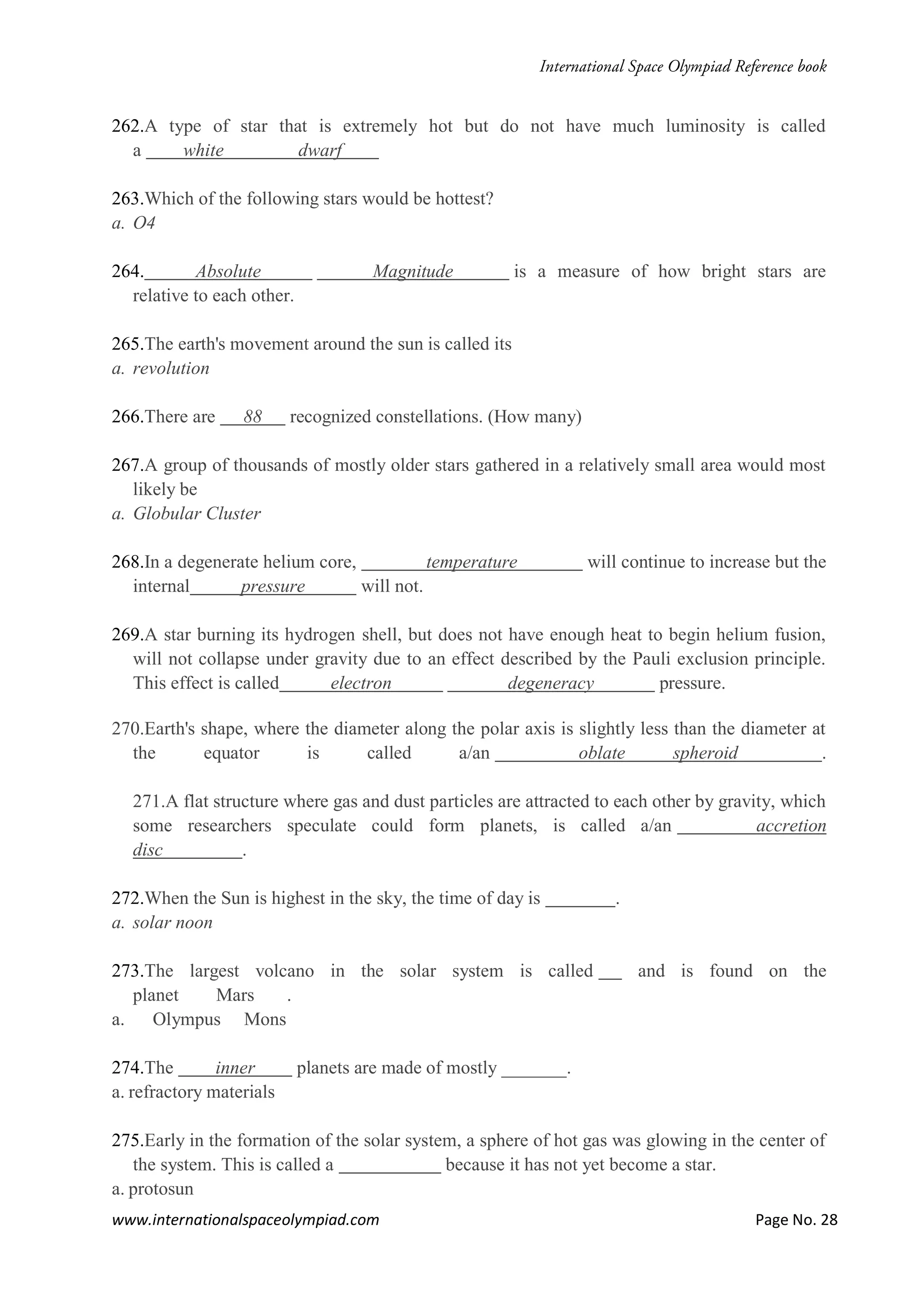 www.internationalspaceolympiad.com Page No. 28
262.A type of star that is extremely hot but do not have much luminosity is called
a white dwarf
263.Which of the following stars would be hottest?
a. O4
264. Absolute Magnitude is a measure of how bright stars are
relative to each other.
265.The earth's movement around the sun is called its
a. revolution
266.There are 88 recognized constellations. (How many)
267.A group of thousands of mostly older stars gathered in a relatively small area would most
likely be
a. Globular Cluster
268.In a degenerate helium core, temperature will continue to increase but the
internal pressure will not.
269.A star burning its hydrogen shell, but does not have enough heat to begin helium fusion,
will not collapse under gravity due to an effect described by the Pauli exclusion principle.
This effect is called electron degeneracy pressure.
270.Earth's shape, where the diameter along the polar axis is slightly less than the diameter at
the equator is called a/an oblate spheroid .
271.A flat structure where gas and dust particles are attracted to each other by gravity, which
some researchers speculate could form planets, is called a/an accretion
disc .
272.When the Sun is highest in the sky, the time of day is .
a. solar noon
273.The largest volcano in the solar system is called and is found on the
planet Mars .
a. Olympus Mons
274.The inner planets are made of mostly _______.
a. refractory materials
275.Early in the formation of the solar system, a sphere of hot gas was glowing in the center of
the system. This is called a because it has not yet become a star.
a. protosun
 