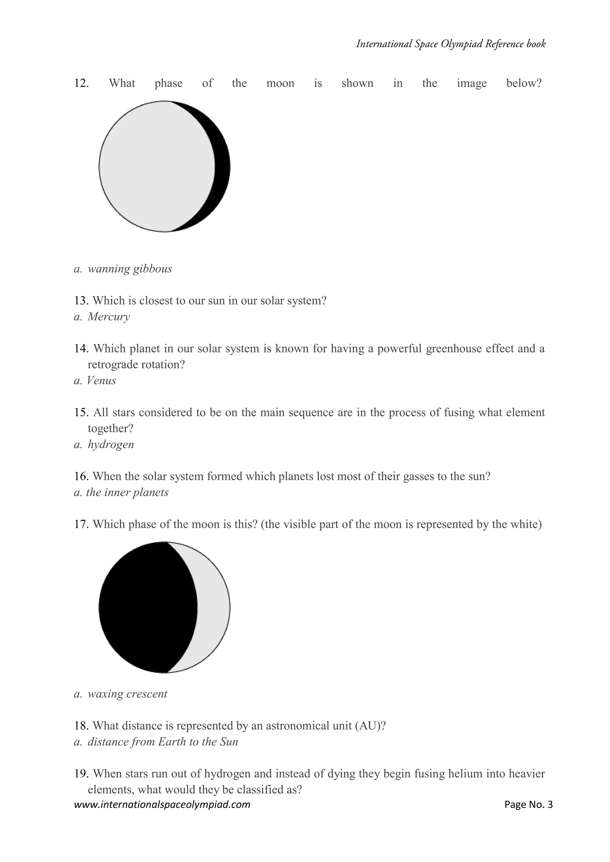 www.internationalspaceolympiad.com Page No. 3
12. What phase of the moon is shown in the image below?
a. wanning gibbous
13. Which is closest to our sun in our solar system?
a. Mercury
14. Which planet in our solar system is known for having a powerful greenhouse effect and a
retrograde rotation?
a. Venus
15. All stars considered to be on the main sequence are in the process of fusing what element
together?
a. hydrogen
16. When the solar system formed which planets lost most of their gasses to the sun?
a. the inner planets
17. Which phase of the moon is this? (the visible part of the moon is represented by the white)
a. waxing crescent
18. What distance is represented by an astronomical unit (AU)?
a. distance from Earth to the Sun
19. When stars run out of hydrogen and instead of dying they begin fusing helium into heavier
elements, what would they be classified as?
 