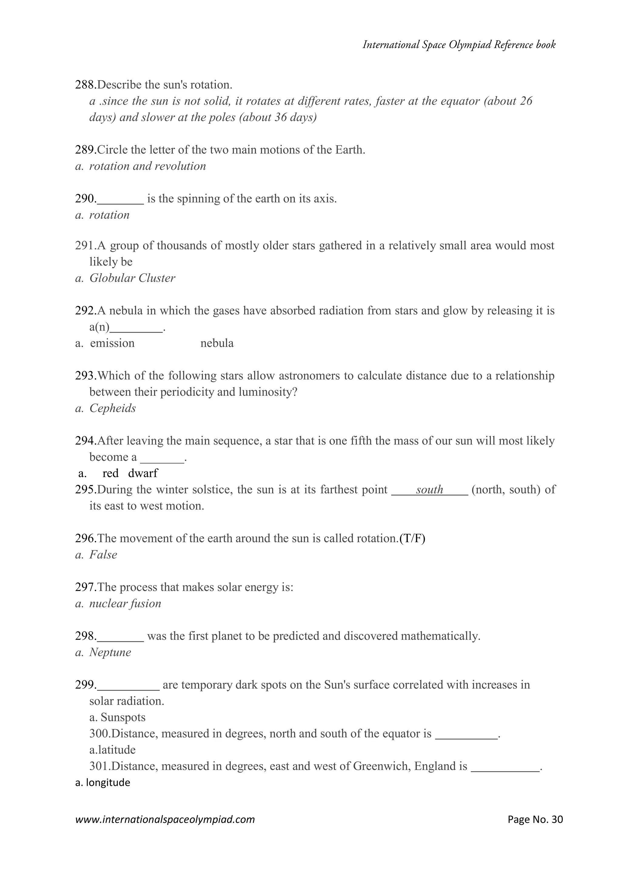 www.internationalspaceolympiad.com Page No. 30
288.Describe the sun's rotation.
a .since the sun is not solid, it rotates at different rates, faster at the equator (about 26
days) and slower at the poles (about 36 days)
289.Circle the letter of the two main motions of the Earth.
a. rotation and revolution
290. is the spinning of the earth on its axis.
a. rotation
291.A group of thousands of mostly older stars gathered in a relatively small area would most
likely be
a. Globular Cluster
292.A nebula in which the gases have absorbed radiation from stars and glow by releasing it is
a(n) .
a. emission nebula
293.Which of the following stars allow astronomers to calculate distance due to a relationship
between their periodicity and luminosity?
a. Cepheids
294.After leaving the main sequence, a star that is one fifth the mass of our sun will most likely
become a _______.
a. red dwarf
295.During the winter solstice, the sun is at its farthest point south (north, south) of
its east to west motion.
296.The movement of the earth around the sun is called rotation.(T/F)
a. False
297.The process that makes solar energy is:
a. nuclear fusion
298. was the first planet to be predicted and discovered mathematically.
a. Neptune
299. are temporary dark spots on the Sun's surface correlated with increases in
solar radiation.
a. Sunspots
300.Distance, measured in degrees, north and south of the equator is .
a.latitude
301.Distance, measured in degrees, east and west of Greenwich, England is .
a. longitude
 