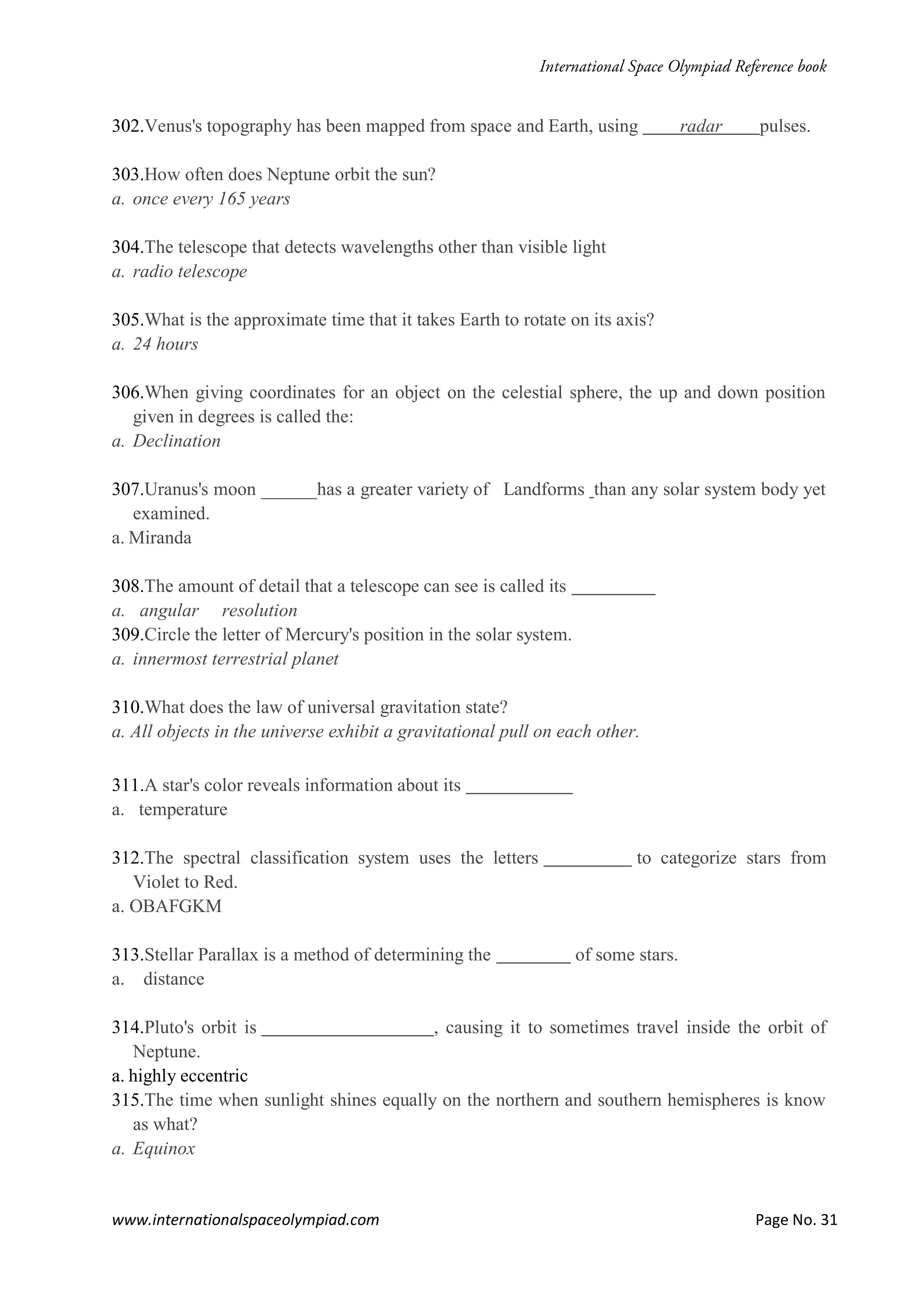 www.internationalspaceolympiad.com Page No. 31
302.Venus's topography has been mapped from space and Earth, using radar pulses.
303.How often does Neptune orbit the sun?
a. once every 165 years
304.The telescope that detects wavelengths other than visible light
a. radio telescope
305.What is the approximate time that it takes Earth to rotate on its axis?
a. 24 hours
306.When giving coordinates for an object on the celestial sphere, the up and down position
given in degrees is called the:
a. Declination
307.Uranus's moon ______has a greater variety of Landforms than any solar system body yet
examined.
a. Miranda
308.The amount of detail that a telescope can see is called its
a. angular resolution
309.Circle the letter of Mercury's position in the solar system.
a. innermost terrestrial planet
310.What does the law of universal gravitation state?
a. All objects in the universe exhibit a gravitational pull on each other.
311.A star's color reveals information about its
a. temperature
312.The spectral classification system uses the letters to categorize stars from
Violet to Red.
a. OBAFGKM
313.Stellar Parallax is a method of determining the of some stars.
a. distance
314.Pluto's orbit is , causing it to sometimes travel inside the orbit of
Neptune.
a. highly eccentric
315.The time when sunlight shines equally on the northern and southern hemispheres is know
as what?
a. Equinox
 