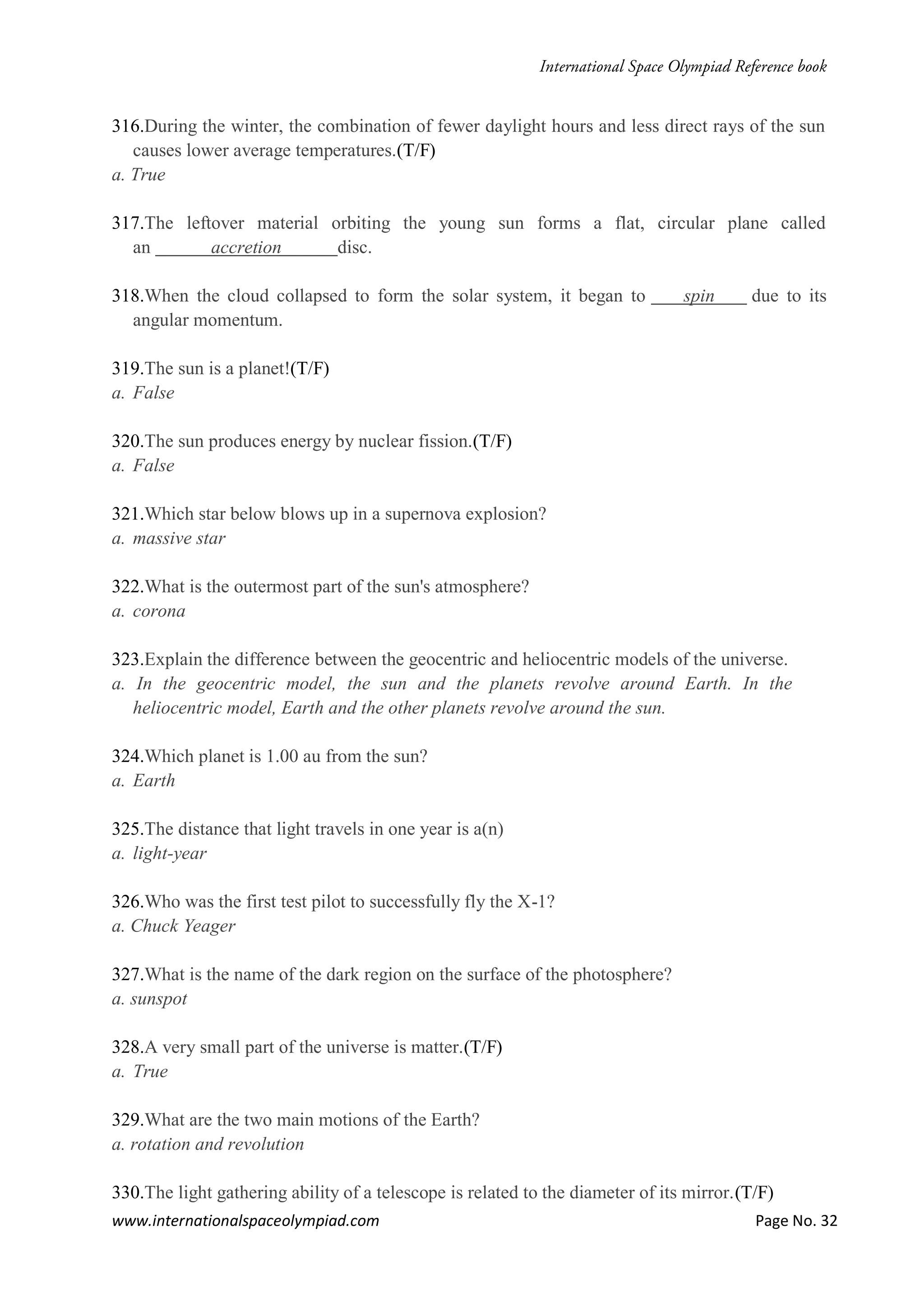 www.internationalspaceolympiad.com Page No. 32
316.During the winter, the combination of fewer daylight hours and less direct rays of the sun
causes lower average temperatures.(T/F)
a. True
317.The leftover material orbiting the young sun forms a flat, circular plane called
an accretion disc.
318.When the cloud collapsed to form the solar system, it began to spin due to its
angular momentum.
319.The sun is a planet!(T/F)
a. False
320.The sun produces energy by nuclear fission.(T/F)
a. False
321.Which star below blows up in a supernova explosion?
a. massive star
322.What is the outermost part of the sun's atmosphere?
a. corona
323.Explain the difference between the geocentric and heliocentric models of the universe.
a. In the geocentric model, the sun and the planets revolve around Earth. In the
heliocentric model, Earth and the other planets revolve around the sun.
324.Which planet is 1.00 au from the sun?
a. Earth
325.The distance that light travels in one year is a(n)
a. light-year
326.Who was the first test pilot to successfully fly the X-1?
a. Chuck Yeager
327.What is the name of the dark region on the surface of the photosphere?
a. sunspot
328.A very small part of the universe is matter.(T/F)
a. True
329.What are the two main motions of the Earth?
a. rotation and revolution
330.The light gathering ability of a telescope is related to the diameter of its mirror.(T/F)
 