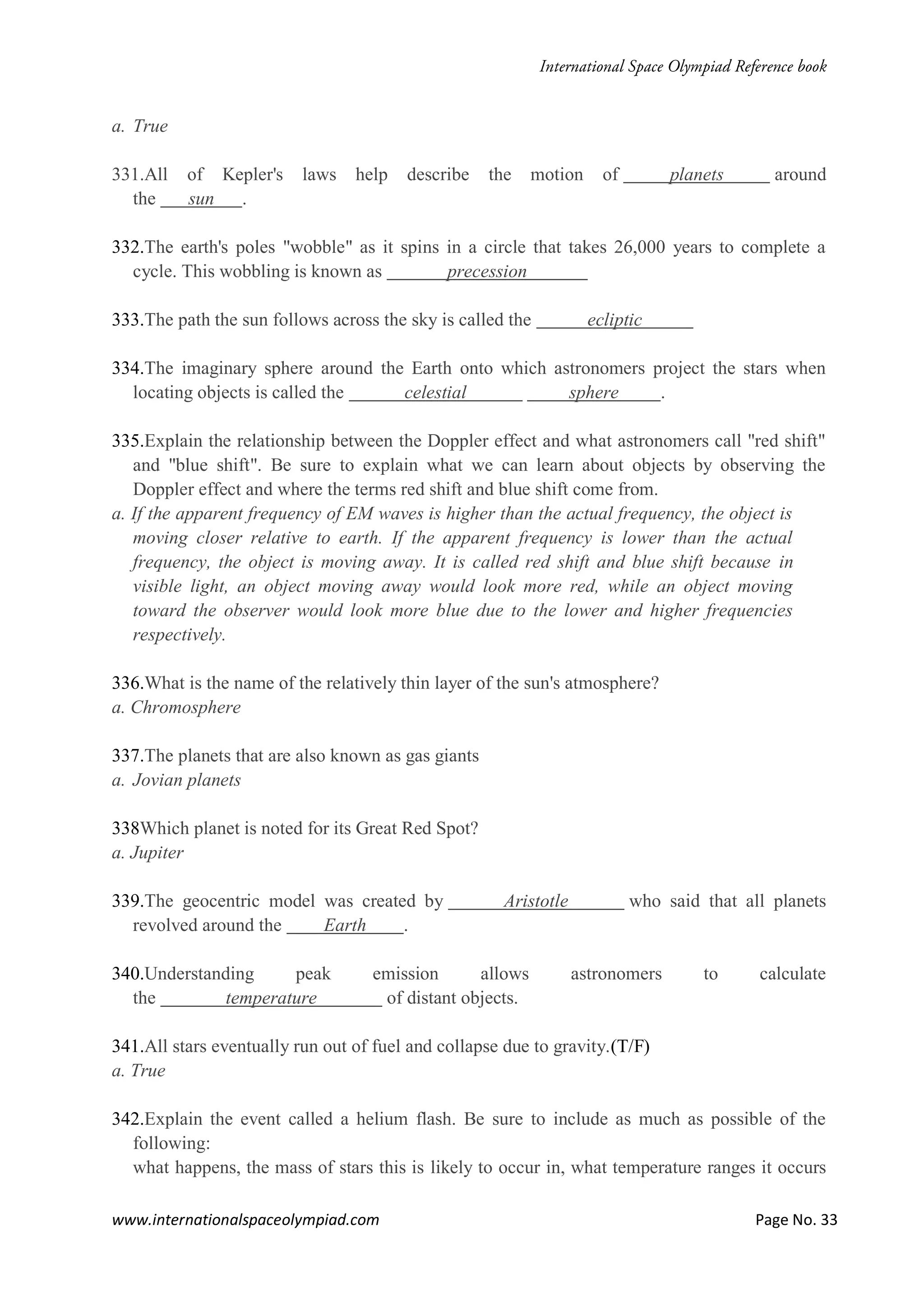 www.internationalspaceolympiad.com Page No. 33
a. True
331.All of Kepler's laws help describe the motion of planets around
the sun .
332.The earth's poles "wobble" as it spins in a circle that takes 26,000 years to complete a
cycle. This wobbling is known as precession
333.The path the sun follows across the sky is called the ecliptic
334.The imaginary sphere around the Earth onto which astronomers project the stars when
locating objects is called the celestial sphere .
335.Explain the relationship between the Doppler effect and what astronomers call "red shift"
and "blue shift". Be sure to explain what we can learn about objects by observing the
Doppler effect and where the terms red shift and blue shift come from.
a. If the apparent frequency of EM waves is higher than the actual frequency, the object is
moving closer relative to earth. If the apparent frequency is lower than the actual
frequency, the object is moving away. It is called red shift and blue shift because in
visible light, an object moving away would look more red, while an object moving
toward the observer would look more blue due to the lower and higher frequencies
respectively.
336.What is the name of the relatively thin layer of the sun's atmosphere?
a. Chromosphere
337.The planets that are also known as gas giants
a. Jovian planets
338Which planet is noted for its Great Red Spot?
a. Jupiter
339.The geocentric model was created by Aristotle who said that all planets
revolved around the Earth .
340.Understanding peak emission allows astronomers to calculate
the temperature of distant objects.
341.All stars eventually run out of fuel and collapse due to gravity.(T/F)
a. True
342.Explain the event called a helium flash. Be sure to include as much as possible of the
following:
what happens, the mass of stars this is likely to occur in, what temperature ranges it occurs
 