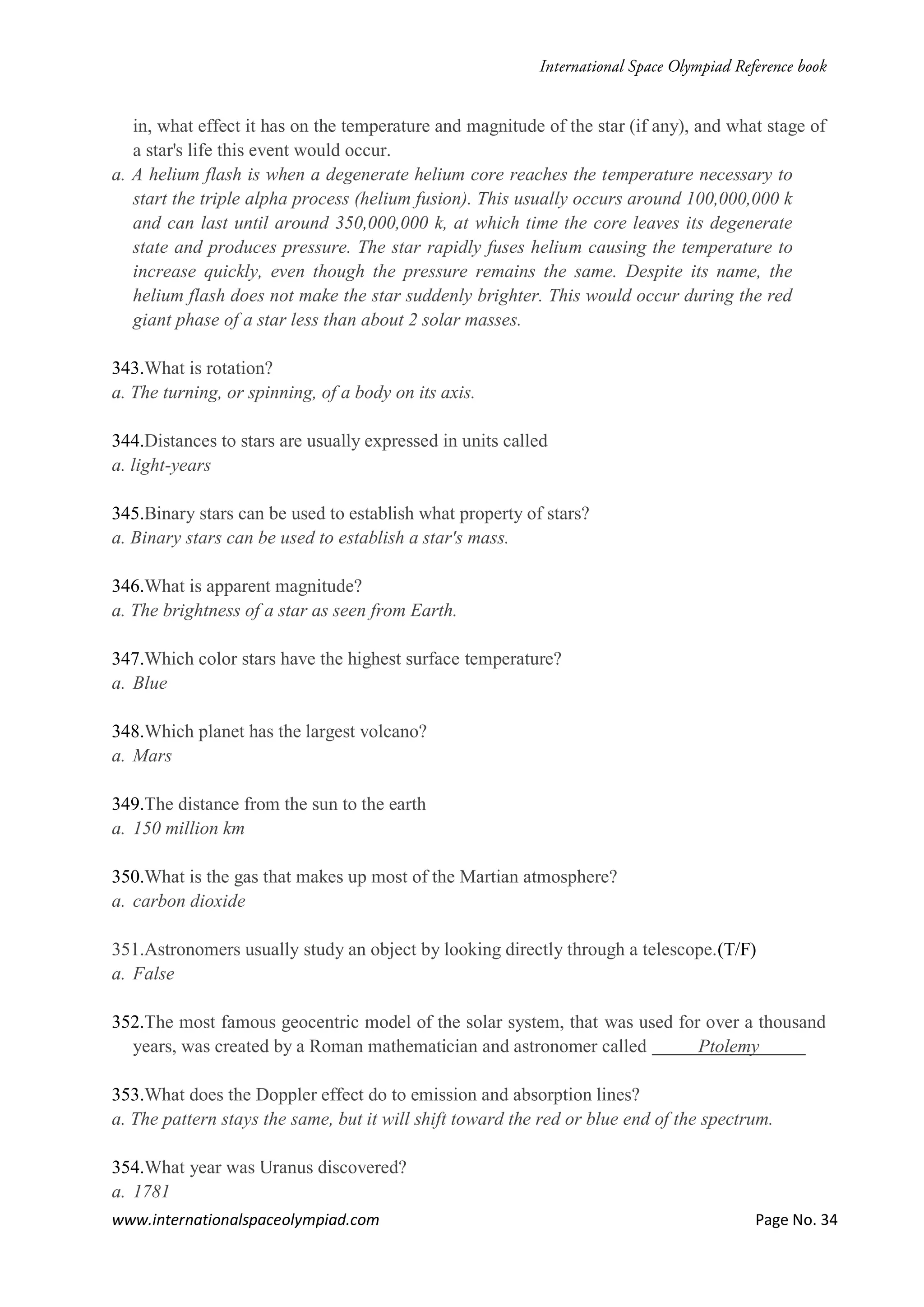 www.internationalspaceolympiad.com Page No. 34
in, what effect it has on the temperature and magnitude of the star (if any), and what stage of
a star's life this event would occur.
a. A helium flash is when a degenerate helium core reaches the temperature necessary to
start the triple alpha process (helium fusion). This usually occurs around 100,000,000 k
and can last until around 350,000,000 k, at which time the core leaves its degenerate
state and produces pressure. The star rapidly fuses helium causing the temperature to
increase quickly, even though the pressure remains the same. Despite its name, the
helium flash does not make the star suddenly brighter. This would occur during the red
giant phase of a star less than about 2 solar masses.
343.What is rotation?
a. The turning, or spinning, of a body on its axis.
344.Distances to stars are usually expressed in units called
a. light-years
345.Binary stars can be used to establish what property of stars?
a. Binary stars can be used to establish a star's mass.
346.What is apparent magnitude?
a. The brightness of a star as seen from Earth.
347.Which color stars have the highest surface temperature?
a. Blue
348.Which planet has the largest volcano?
a. Mars
349.The distance from the sun to the earth
a. 150 million km
350.What is the gas that makes up most of the Martian atmosphere?
a. carbon dioxide
351.Astronomers usually study an object by looking directly through a telescope.(T/F)
a. False
352.The most famous geocentric model of the solar system, that was used for over a thousand
years, was created by a Roman mathematician and astronomer called Ptolemy
353.What does the Doppler effect do to emission and absorption lines?
a. The pattern stays the same, but it will shift toward the red or blue end of the spectrum.
354.What year was Uranus discovered?
a. 1781
 