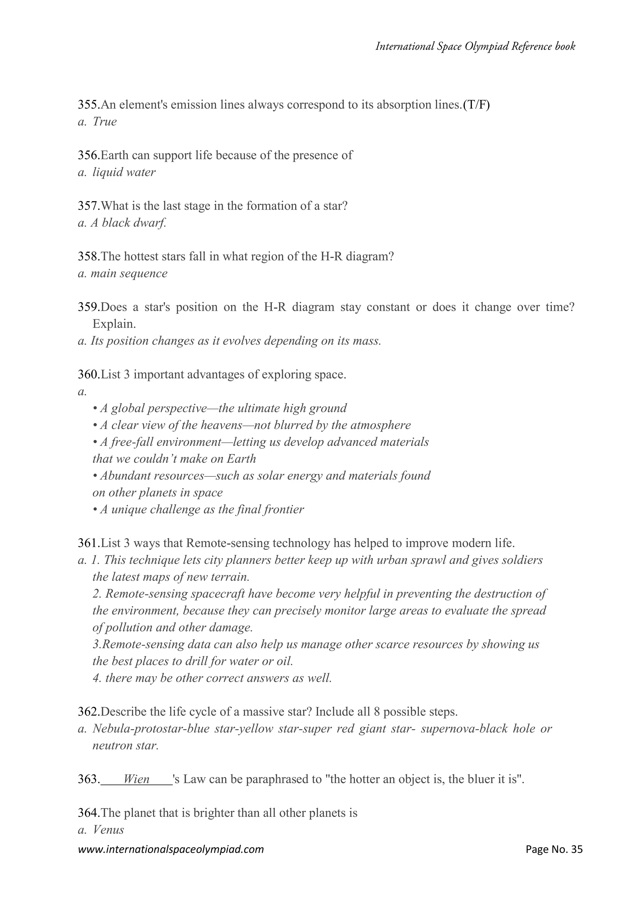 www.internationalspaceolympiad.com Page No. 35
355.An element's emission lines always correspond to its absorption lines.(T/F)
a. True
356.Earth can support life because of the presence of
a. liquid water
357.What is the last stage in the formation of a star?
a. A black dwarf.
358.The hottest stars fall in what region of the H-R diagram?
a. main sequence
359.Does a star's position on the H-R diagram stay constant or does it change over time?
Explain.
a. Its position changes as it evolves depending on its mass.
360.List 3 important advantages of exploring space.
a.
• A global perspective—the ultimate high ground
• A clear view of the heavens—not blurred by the atmosphere
• A free-fall environment—letting us develop advanced materials
that we couldn’t make on Earth
• Abundant resources—such as solar energy and materials found
on other planets in space
• A unique challenge as the final frontier
361.List 3 ways that Remote-sensing technology has helped to improve modern life.
a. 1. This technique lets city planners better keep up with urban sprawl and gives soldiers
the latest maps of new terrain.
2. Remote-sensing spacecraft have become very helpful in preventing the destruction of
the environment, because they can precisely monitor large areas to evaluate the spread
of pollution and other damage.
3.Remote-sensing data can also help us manage other scarce resources by showing us
the best places to drill for water or oil.
4. there may be other correct answers as well.
362.Describe the life cycle of a massive star? Include all 8 possible steps.
a. Nebula-protostar-blue star-yellow star-super red giant star- supernova-black hole or
neutron star.
363. Wien 's Law can be paraphrased to "the hotter an object is, the bluer it is".
364.The planet that is brighter than all other planets is
a. Venus
 