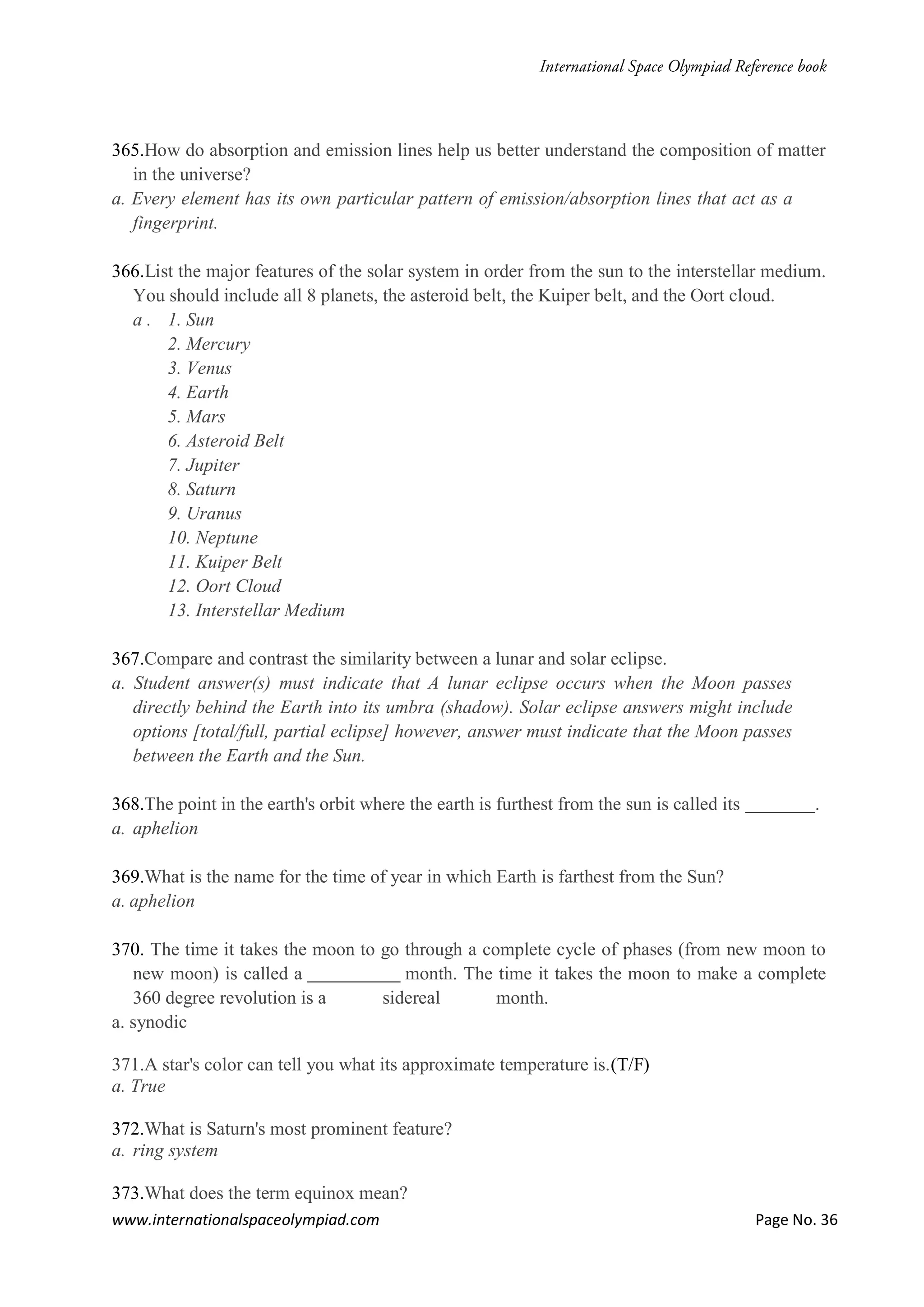 www.internationalspaceolympiad.com Page No. 36
365.How do absorption and emission lines help us better understand the composition of matter
in the universe?
a. Every element has its own particular pattern of emission/absorption lines that act as a
fingerprint.
366.List the major features of the solar system in order from the sun to the interstellar medium.
You should include all 8 planets, the asteroid belt, the Kuiper belt, and the Oort cloud.
a . 1. Sun
2. Mercury
3. Venus
4. Earth
5. Mars
6. Asteroid Belt
7. Jupiter
8. Saturn
9. Uranus
10. Neptune
11. Kuiper Belt
12. Oort Cloud
13. Interstellar Medium
367.Compare and contrast the similarity between a lunar and solar eclipse.
a. Student answer(s) must indicate that A lunar eclipse occurs when the Moon passes
directly behind the Earth into its umbra (shadow). Solar eclipse answers might include
options [total/full, partial eclipse] however, answer must indicate that the Moon passes
between the Earth and the Sun.
368.The point in the earth's orbit where the earth is furthest from the sun is called its .
a. aphelion
369.What is the name for the time of year in which Earth is farthest from the Sun?
a. aphelion
370. The time it takes the moon to go through a complete cycle of phases (from new moon to
new moon) is called a month. The time it takes the moon to make a complete
360 degree revolution is a sidereal month.
a. synodic
371.A star's color can tell you what its approximate temperature is.(T/F)
a. True
372.What is Saturn's most prominent feature?
a. ring system
373.What does the term equinox mean?
 