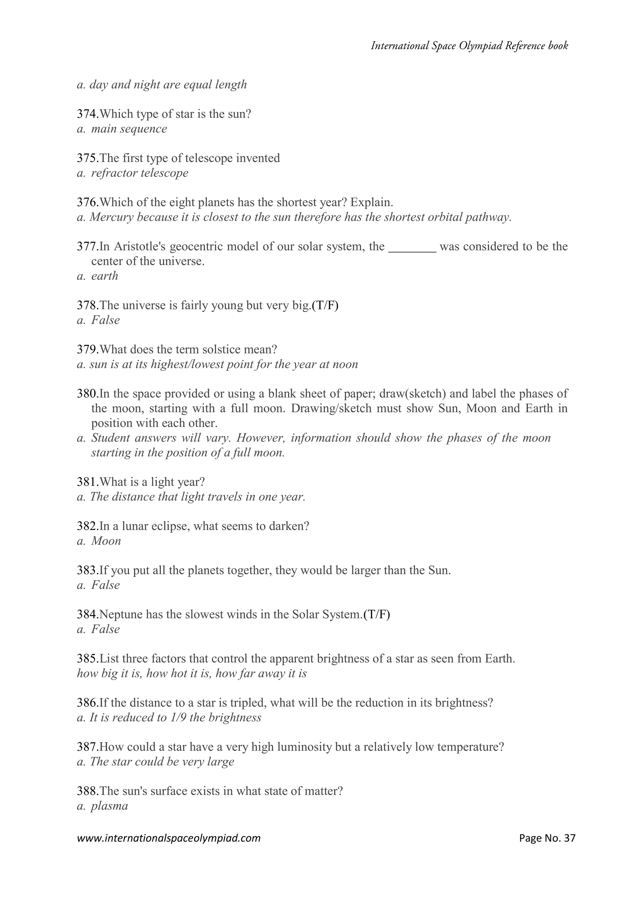 www.internationalspaceolympiad.com Page No. 37
a. day and night are equal length
374.Which type of star is the sun?
a. main sequence
375.The first type of telescope invented
a. refractor telescope
376.Which of the eight planets has the shortest year? Explain.
a. Mercury because it is closest to the sun therefore has the shortest orbital pathway.
377.In Aristotle's geocentric model of our solar system, the was considered to be the
center of the universe.
a. earth
378.The universe is fairly young but very big.(T/F)
a. False
379.What does the term solstice mean?
a. sun is at its highest/lowest point for the year at noon
380.In the space provided or using a blank sheet of paper; draw(sketch) and label the phases of
the moon, starting with a full moon. Drawing/sketch must show Sun, Moon and Earth in
position with each other.
a. Student answers will vary. However, information should show the phases of the moon
starting in the position of a full moon.
381.What is a light year?
a. The distance that light travels in one year.
382.In a lunar eclipse, what seems to darken?
a. Moon
383.If you put all the planets together, they would be larger than the Sun.
a. False
384.Neptune has the slowest winds in the Solar System.(T/F)
a. False
385.List three factors that control the apparent brightness of a star as seen from Earth.
how big it is, how hot it is, how far away it is
386.If the distance to a star is tripled, what will be the reduction in its brightness?
a. It is reduced to 1/9 the brightness
387.How could a star have a very high luminosity but a relatively low temperature?
a. The star could be very large
388.The sun's surface exists in what state of matter?
a. plasma
 