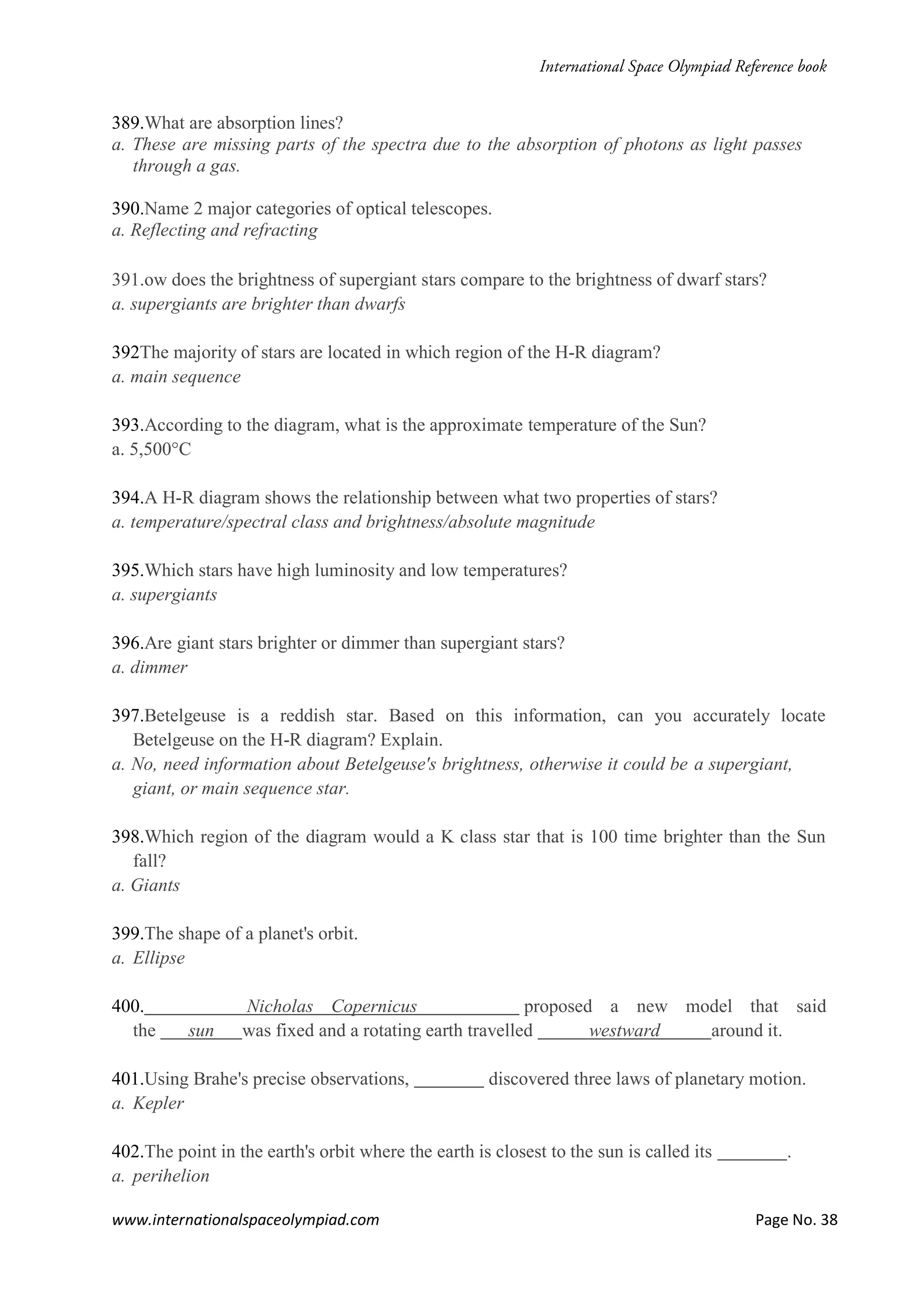 www.internationalspaceolympiad.com Page No. 38
389.What are absorption lines?
a. These are missing parts of the spectra due to the absorption of photons as light passes
through a gas.
390.Name 2 major categories of optical telescopes.
a. Reflecting and refracting
391.ow does the brightness of supergiant stars compare to the brightness of dwarf stars?
a. supergiants are brighter than dwarfs
392The majority of stars are located in which region of the H-R diagram?
a. main sequence
393.According to the diagram, what is the approximate temperature of the Sun?
a. 5,500°C
394.A H-R diagram shows the relationship between what two properties of stars?
a. temperature/spectral class and brightness/absolute magnitude
395.Which stars have high luminosity and low temperatures?
a. supergiants
396.Are giant stars brighter or dimmer than supergiant stars?
a. dimmer
397.Betelgeuse is a reddish star. Based on this information, can you accurately locate
Betelgeuse on the H-R diagram? Explain.
a. No, need information about Betelgeuse's brightness, otherwise it could be a supergiant,
giant, or main sequence star.
398.Which region of the diagram would a K class star that is 100 time brighter than the Sun
fall?
a. Giants
399.The shape of a planet's orbit.
a. Ellipse
400. Nicholas Copernicus proposed a new model that said
the sun was fixed and a rotating earth travelled westward around it.
401.Using Brahe's precise observations, discovered three laws of planetary motion.
a. Kepler
402.The point in the earth's orbit where the earth is closest to the sun is called its .
a. perihelion
 