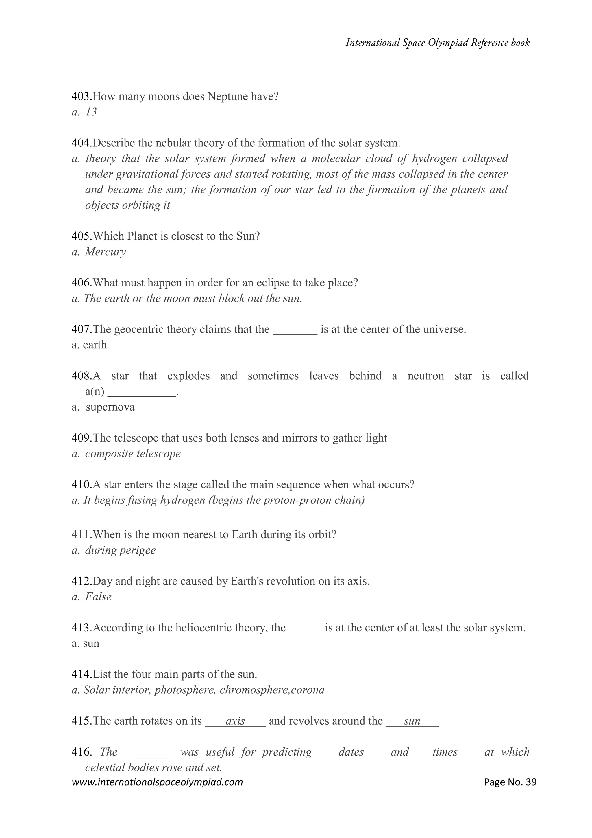 www.internationalspaceolympiad.com Page No. 39
403.How many moons does Neptune have?
a. 13
404.Describe the nebular theory of the formation of the solar system.
a. theory that the solar system formed when a molecular cloud of hydrogen collapsed
under gravitational forces and started rotating, most of the mass collapsed in the center
and became the sun; the formation of our star led to the formation of the planets and
objects orbiting it
405.Which Planet is closest to the Sun?
a. Mercury
406.What must happen in order for an eclipse to take place?
a. The earth or the moon must block out the sun.
407.The geocentric theory claims that the is at the center of the universe.
a. earth
408.A star that explodes and sometimes leaves behind a neutron star is called
a(n) .
a. supernova
409.The telescope that uses both lenses and mirrors to gather light
a. composite telescope
410.A star enters the stage called the main sequence when what occurs?
a. It begins fusing hydrogen (begins the proton-proton chain)
411.When is the moon nearest to Earth during its orbit?
a. during perigee
412.Day and night are caused by Earth's revolution on its axis.
a. False
413.According to the heliocentric theory, the is at the center of at least the solar system.
a. sun
414.List the four main parts of the sun.
a. Solar interior, photosphere, chromosphere,corona
415.The earth rotates on its axis and revolves around the sun
416. The ______ was useful for predicting dates and times at which
celestial bodies rose and set.
 
