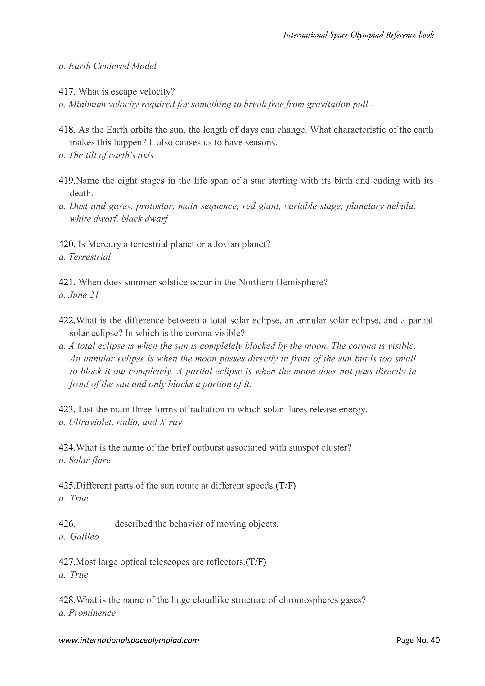 www.internationalspaceolympiad.com Page No. 40
a. Earth Centered Model
417. What is escape velocity?
a. Minimum velocity required for something to break free from gravitation pull -
418. As the Earth orbits the sun, the length of days can change. What characteristic of the earth
makes this happen? It also causes us to have seasons.
a. The tilt of earth's axis
419.Name the eight stages in the life span of a star starting with its birth and ending with its
death.
a. Dust and gases, protostar, main sequence, red giant, variable stage, planetary nebula,
white dwarf, black dwarf
420. Is Mercury a terrestrial planet or a Jovian planet?
a. Terrestrial
421. When does summer solstice occur in the Northern Hemisphere?
a. June 21
422.What is the difference between a total solar eclipse, an annular solar eclipse, and a partial
solar eclipse? In which is the corona visible?
a. A total eclipse is when the sun is completely blocked by the moon. The corona is visible.
An annular eclipse is when the moon passes directly in front of the sun but is too small
to block it out completely. A partial eclipse is when the moon does not pass directly in
front of the sun and only blocks a portion of it.
423. List the main three forms of radiation in which solar flares release energy.
a. Ultraviolet, radio, and X-ray
424.What is the name of the brief outburst associated with sunspot cluster?
a. Solar flare
425.Different parts of the sun rotate at different speeds.(T/F)
a. True
426. described the behavior of moving objects.
a. Galileo
427.Most large optical telescopes are reflectors.(T/F)
a. True
428.What is the name of the huge cloudlike structure of chromospheres gases?
a. Prominence
 