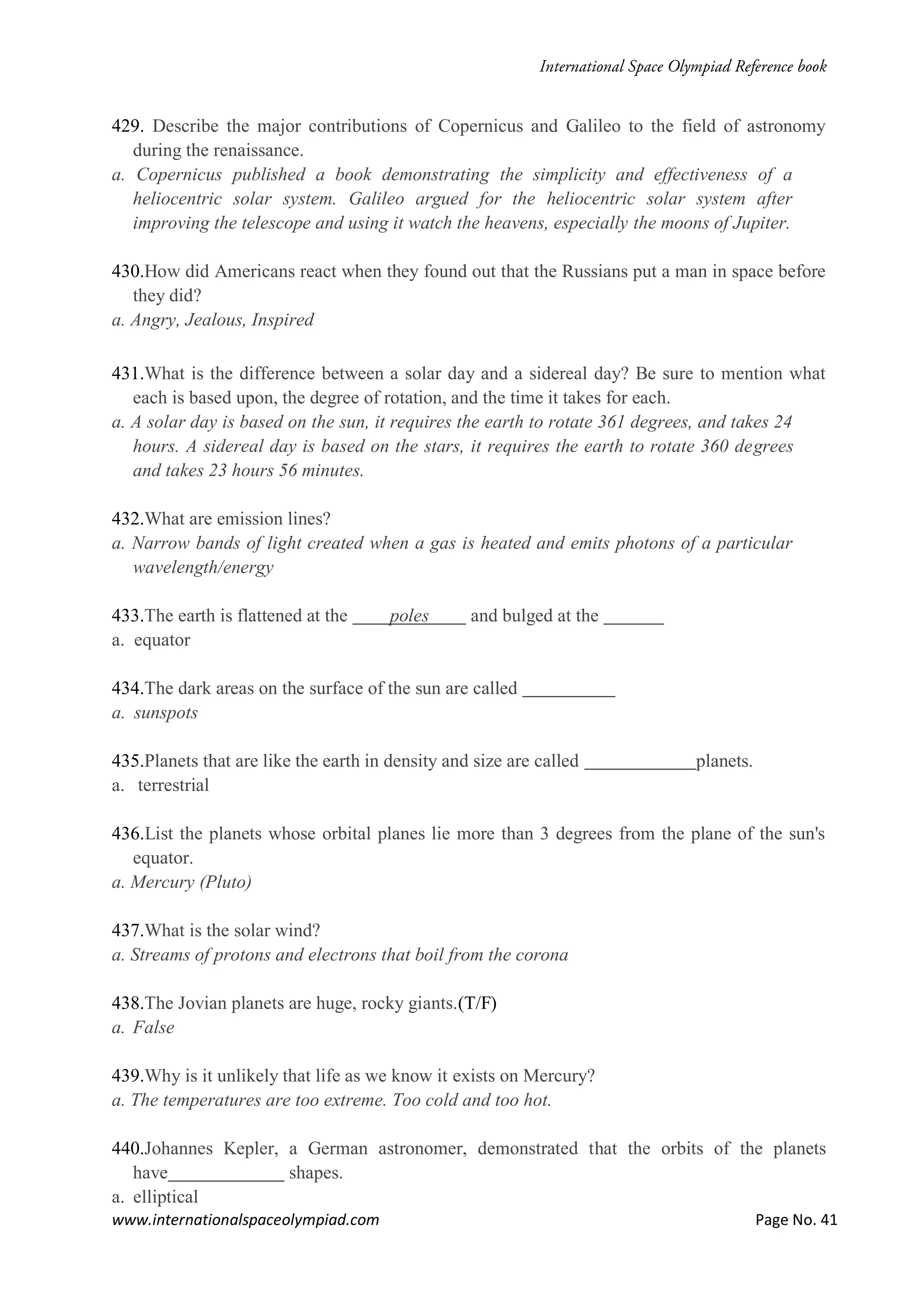 www.internationalspaceolympiad.com Page No. 41
429. Describe the major contributions of Copernicus and Galileo to the field of astronomy
during the renaissance.
a. Copernicus published a book demonstrating the simplicity and effectiveness of a
heliocentric solar system. Galileo argued for the heliocentric solar system after
improving the telescope and using it watch the heavens, especially the moons of Jupiter.
430.How did Americans react when they found out that the Russians put a man in space before
they did?
a. Angry, Jealous, Inspired
431.What is the difference between a solar day and a sidereal day? Be sure to mention what
each is based upon, the degree of rotation, and the time it takes for each.
a. A solar day is based on the sun, it requires the earth to rotate 361 degrees, and takes 24
hours. A sidereal day is based on the stars, it requires the earth to rotate 360 degrees
and takes 23 hours 56 minutes.
432.What are emission lines?
a. Narrow bands of light created when a gas is heated and emits photons of a particular
wavelength/energy
433.The earth is flattened at the poles and bulged at the
a. equator
434.The dark areas on the surface of the sun are called
a. sunspots
435.Planets that are like the earth in density and size are called planets.
a. terrestrial
436.List the planets whose orbital planes lie more than 3 degrees from the plane of the sun's
equator.
a. Mercury (Pluto)
437.What is the solar wind?
a. Streams of protons and electrons that boil from the corona
438.The Jovian planets are huge, rocky giants.(T/F)
a. False
439.Why is it unlikely that life as we know it exists on Mercury?
a. The temperatures are too extreme. Too cold and too hot.
440.Johannes Kepler, a German astronomer, demonstrated that the orbits of the planets
have shapes.
a. elliptical
 