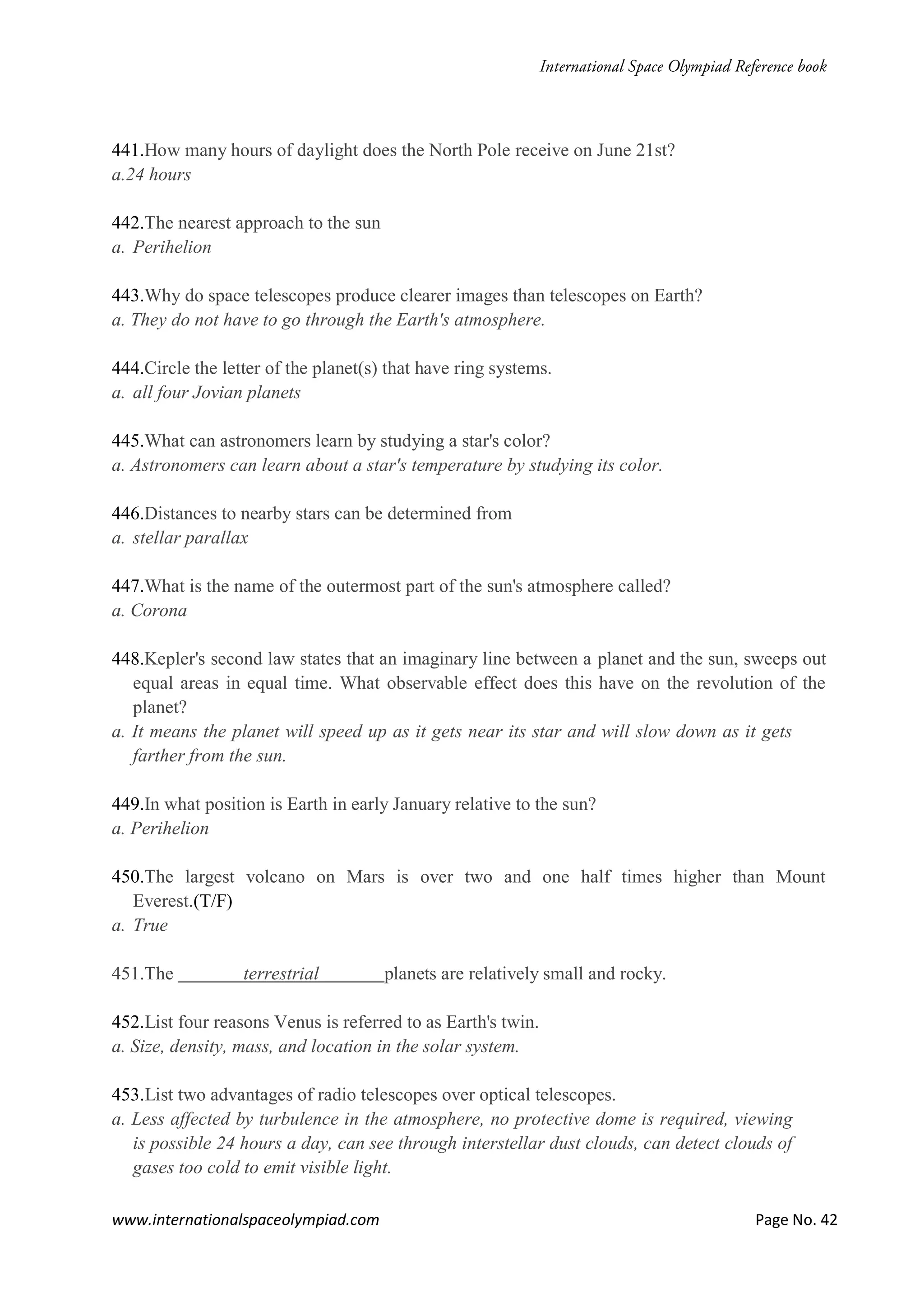 www.internationalspaceolympiad.com Page No. 42
441.How many hours of daylight does the North Pole receive on June 21st?
a.24 hours
442.The nearest approach to the sun
a. Perihelion
443.Why do space telescopes produce clearer images than telescopes on Earth?
a. They do not have to go through the Earth's atmosphere.
444.Circle the letter of the planet(s) that have ring systems.
a. all four Jovian planets
445.What can astronomers learn by studying a star's color?
a. Astronomers can learn about a star's temperature by studying its color.
446.Distances to nearby stars can be determined from
a. stellar parallax
447.What is the name of the outermost part of the sun's atmosphere called?
a. Corona
448.Kepler's second law states that an imaginary line between a planet and the sun, sweeps out
equal areas in equal time. What observable effect does this have on the revolution of the
planet?
a. It means the planet will speed up as it gets near its star and will slow down as it gets
farther from the sun.
449.In what position is Earth in early January relative to the sun?
a. Perihelion
450.The largest volcano on Mars is over two and one half times higher than Mount
Everest.(T/F)
a. True
451.The terrestrial planets are relatively small and rocky.
452.List four reasons Venus is referred to as Earth's twin.
a. Size, density, mass, and location in the solar system.
453.List two advantages of radio telescopes over optical telescopes.
a. Less affected by turbulence in the atmosphere, no protective dome is required, viewing
is possible 24 hours a day, can see through interstellar dust clouds, can detect clouds of
gases too cold to emit visible light.
 