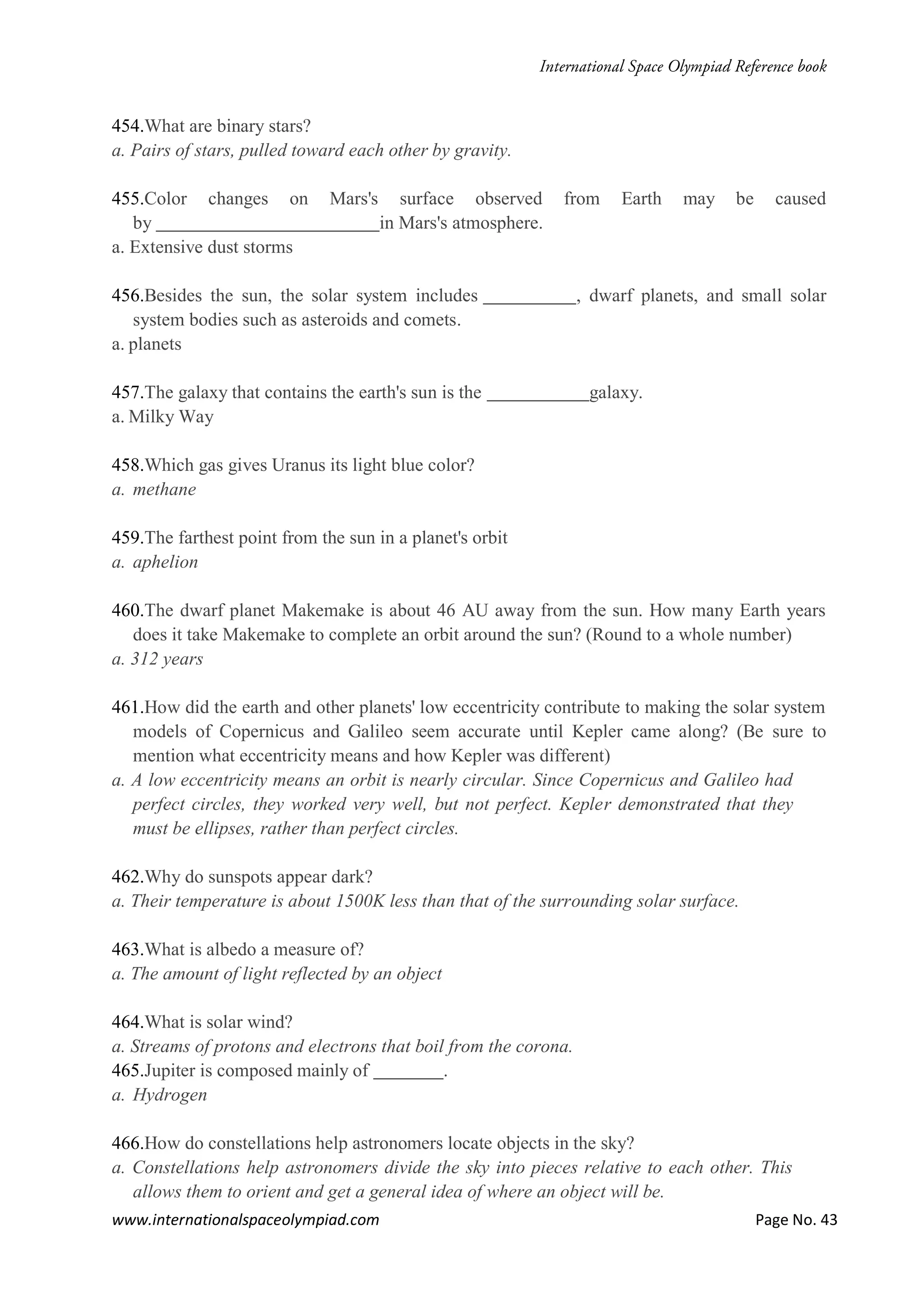 www.internationalspaceolympiad.com Page No. 43
454.What are binary stars?
a. Pairs of stars, pulled toward each other by gravity.
455.Color changes on Mars's surface observed from Earth may be caused
by in Mars's atmosphere.
a. Extensive dust storms
456.Besides the sun, the solar system includes , dwarf planets, and small solar
system bodies such as asteroids and comets.
a. planets
457.The galaxy that contains the earth's sun is the galaxy.
a. Milky Way
458.Which gas gives Uranus its light blue color?
a. methane
459.The farthest point from the sun in a planet's orbit
a. aphelion
460.The dwarf planet Makemake is about 46 AU away from the sun. How many Earth years
does it take Makemake to complete an orbit around the sun? (Round to a whole number)
a. 312 years
461.How did the earth and other planets' low eccentricity contribute to making the solar system
models of Copernicus and Galileo seem accurate until Kepler came along? (Be sure to
mention what eccentricity means and how Kepler was different)
a. A low eccentricity means an orbit is nearly circular. Since Copernicus and Galileo had
perfect circles, they worked very well, but not perfect. Kepler demonstrated that they
must be ellipses, rather than perfect circles.
462.Why do sunspots appear dark?
a. Their temperature is about 1500K less than that of the surrounding solar surface.
463.What is albedo a measure of?
a. The amount of light reflected by an object
464.What is solar wind?
a. Streams of protons and electrons that boil from the corona.
465.Jupiter is composed mainly of .
a. Hydrogen
466.How do constellations help astronomers locate objects in the sky?
a. Constellations help astronomers divide the sky into pieces relative to each other. This
allows them to orient and get a general idea of where an object will be.
 