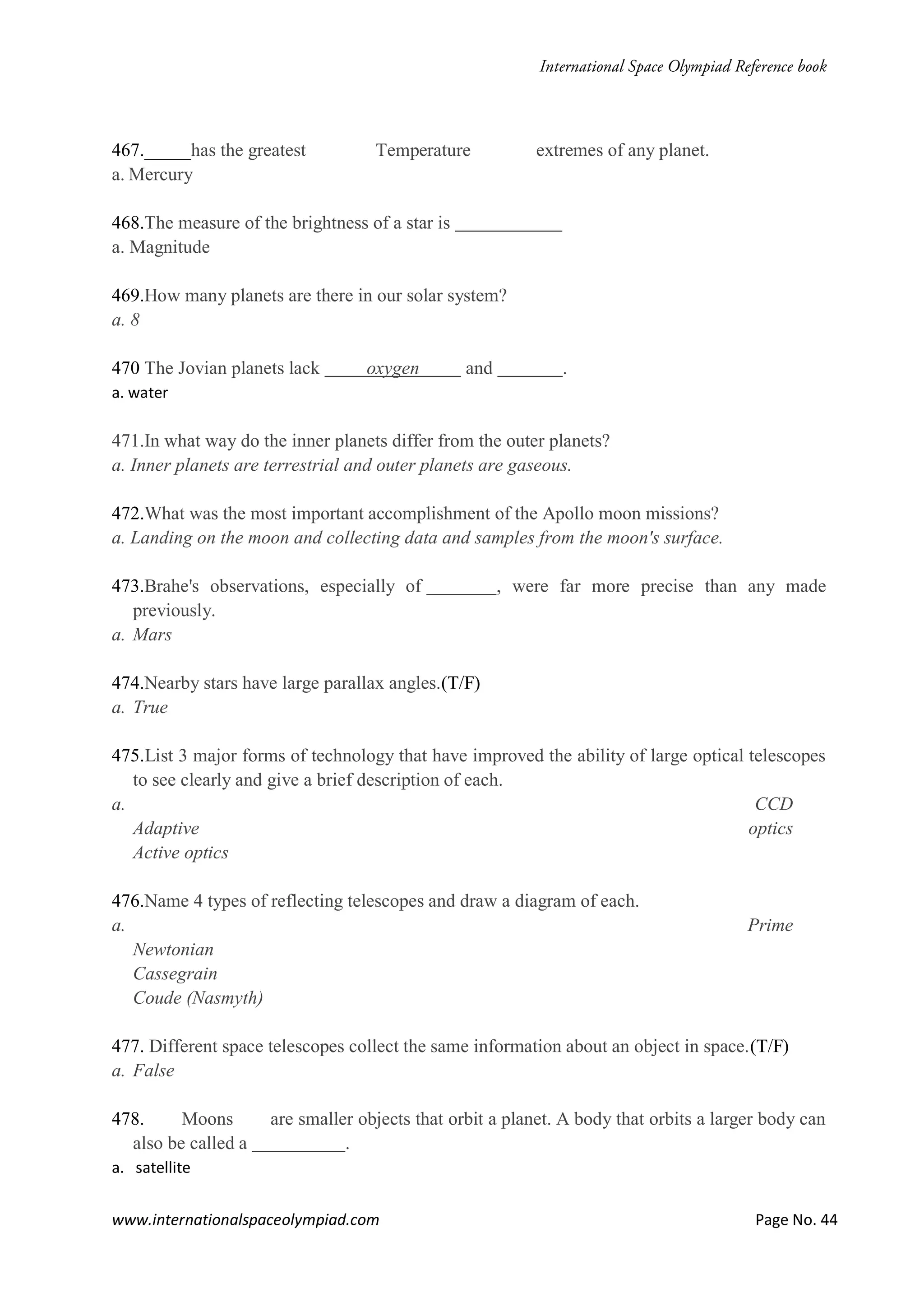 www.internationalspaceolympiad.com Page No. 44
467._____has the greatest Temperature extremes of any planet.
a. Mercury
468.The measure of the brightness of a star is
a. Magnitude
469.How many planets are there in our solar system?
a. 8
470 The Jovian planets lack oxygen and .
a. water
471.In what way do the inner planets differ from the outer planets?
a. Inner planets are terrestrial and outer planets are gaseous.
472.What was the most important accomplishment of the Apollo moon missions?
a. Landing on the moon and collecting data and samples from the moon's surface.
473.Brahe's observations, especially of , were far more precise than any made
previously.
a. Mars
474.Nearby stars have large parallax angles.(T/F)
a. True
475.List 3 major forms of technology that have improved the ability of large optical telescopes
to see clearly and give a brief description of each.
a. CCD
Adaptive optics
Active optics
476.Name 4 types of reflecting telescopes and draw a diagram of each.
a. Prime
Newtonian
Cassegrain
Coude (Nasmyth)
477. Different space telescopes collect the same information about an object in space.(T/F)
a. False
478. Moons are smaller objects that orbit a planet. A body that orbits a larger body can
also be called a .
a. satellite
 