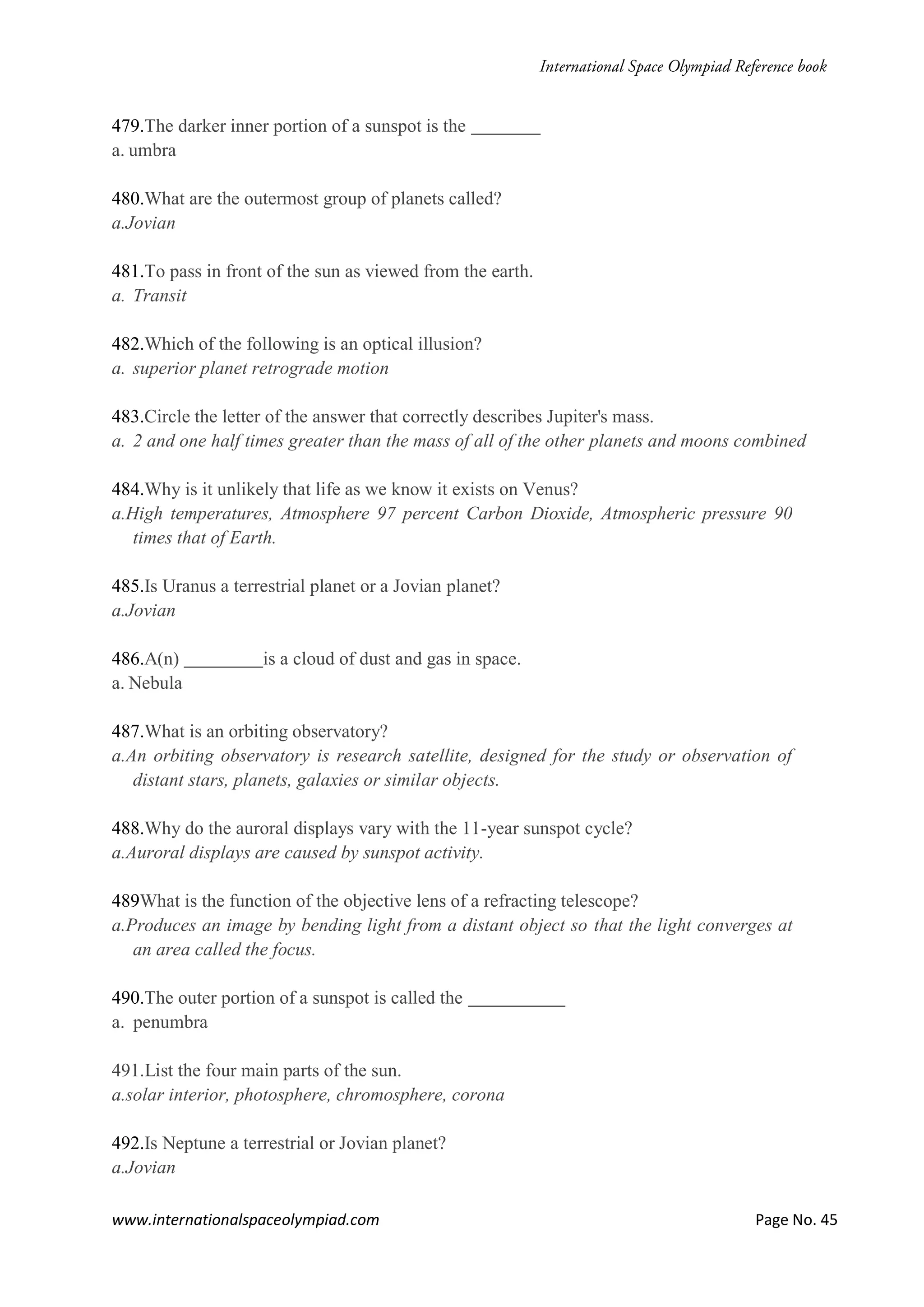 www.internationalspaceolympiad.com Page No. 45
479.The darker inner portion of a sunspot is the
a. umbra
480.What are the outermost group of planets called?
a.Jovian
481.To pass in front of the sun as viewed from the earth.
a. Transit
482.Which of the following is an optical illusion?
a. superior planet retrograde motion
483.Circle the letter of the answer that correctly describes Jupiter's mass.
a. 2 and one half times greater than the mass of all of the other planets and moons combined
484.Why is it unlikely that life as we know it exists on Venus?
a.High temperatures, Atmosphere 97 percent Carbon Dioxide, Atmospheric pressure 90
times that of Earth.
485.Is Uranus a terrestrial planet or a Jovian planet?
a.Jovian
486.A(n) is a cloud of dust and gas in space.
a. Nebula
487.What is an orbiting observatory?
a.An orbiting observatory is research satellite, designed for the study or observation of
distant stars, planets, galaxies or similar objects.
488.Why do the auroral displays vary with the 11-year sunspot cycle?
a.Auroral displays are caused by sunspot activity.
489What is the function of the objective lens of a refracting telescope?
a.Produces an image by bending light from a distant object so that the light converges at
an area called the focus.
490.The outer portion of a sunspot is called the
a. penumbra
491.List the four main parts of the sun.
a.solar interior, photosphere, chromosphere, corona
492.Is Neptune a terrestrial or Jovian planet?
a.Jovian
 