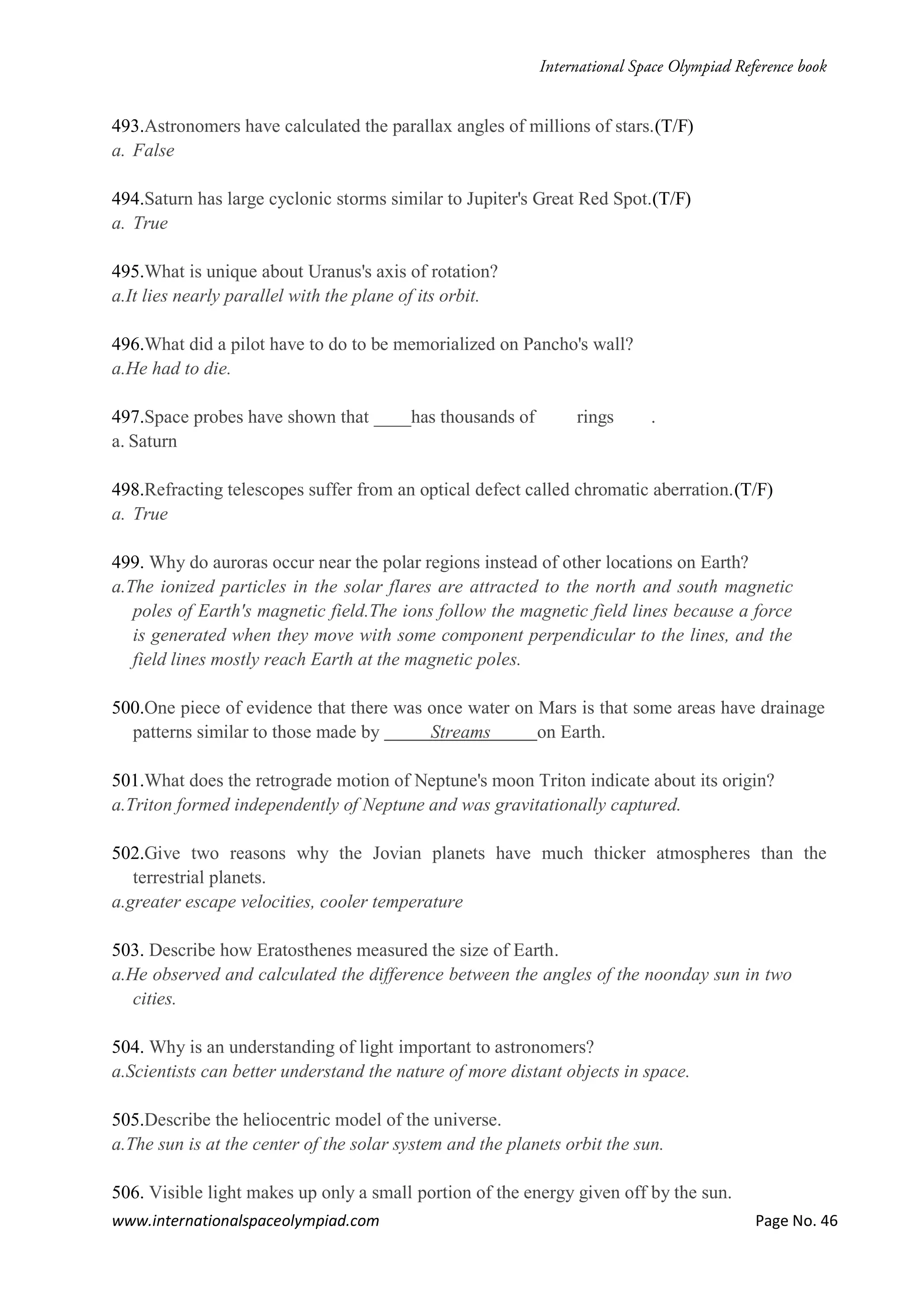 www.internationalspaceolympiad.com Page No. 46
493.Astronomers have calculated the parallax angles of millions of stars.(T/F)
a. False
494.Saturn has large cyclonic storms similar to Jupiter's Great Red Spot.(T/F)
a. True
495.What is unique about Uranus's axis of rotation?
a.It lies nearly parallel with the plane of its orbit.
496.What did a pilot have to do to be memorialized on Pancho's wall?
a.He had to die.
497.Space probes have shown that ____has thousands of rings .
a. Saturn
498.Refracting telescopes suffer from an optical defect called chromatic aberration.(T/F)
a. True
499. Why do auroras occur near the polar regions instead of other locations on Earth?
a.The ionized particles in the solar flares are attracted to the north and south magnetic
poles of Earth's magnetic field.The ions follow the magnetic field lines because a force
is generated when they move with some component perpendicular to the lines, and the
field lines mostly reach Earth at the magnetic poles.
500.One piece of evidence that there was once water on Mars is that some areas have drainage
patterns similar to those made by Streams on Earth.
501.What does the retrograde motion of Neptune's moon Triton indicate about its origin?
a.Triton formed independently of Neptune and was gravitationally captured.
502.Give two reasons why the Jovian planets have much thicker atmospheres than the
terrestrial planets.
a.greater escape velocities, cooler temperature
503. Describe how Eratosthenes measured the size of Earth.
a.He observed and calculated the difference between the angles of the noonday sun in two
cities.
504. Why is an understanding of light important to astronomers?
a.Scientists can better understand the nature of more distant objects in space.
505.Describe the heliocentric model of the universe.
a.The sun is at the center of the solar system and the planets orbit the sun.
506. Visible light makes up only a small portion of the energy given off by the sun.
 
