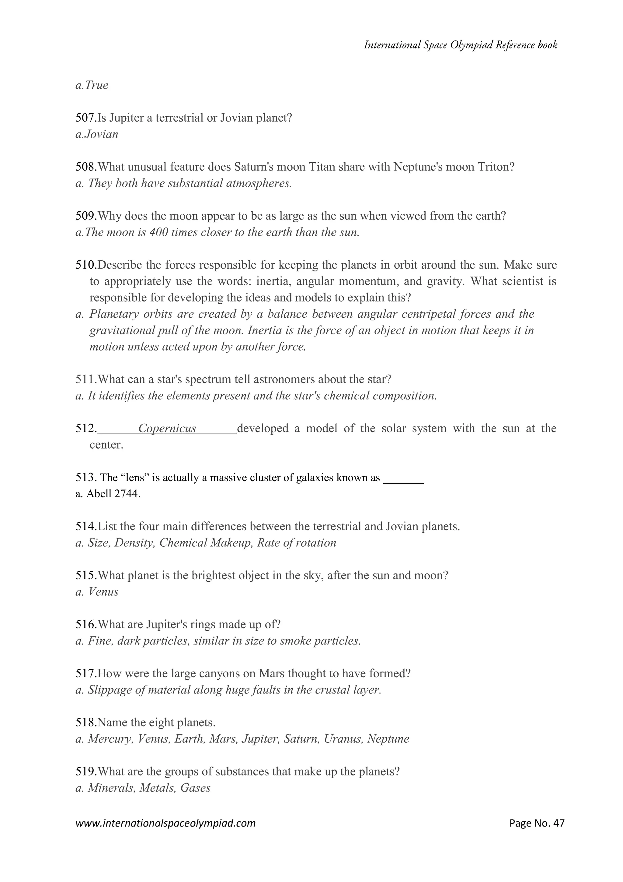 www.internationalspaceolympiad.com Page No. 47
a.True
507.Is Jupiter a terrestrial or Jovian planet?
a.Jovian
508.What unusual feature does Saturn's moon Titan share with Neptune's moon Triton?
a. They both have substantial atmospheres.
509.Why does the moon appear to be as large as the sun when viewed from the earth?
a.The moon is 400 times closer to the earth than the sun.
510.Describe the forces responsible for keeping the planets in orbit around the sun. Make sure
to appropriately use the words: inertia, angular momentum, and gravity. What scientist is
responsible for developing the ideas and models to explain this?
a. Planetary orbits are created by a balance between angular centripetal forces and the
gravitational pull of the moon. Inertia is the force of an object in motion that keeps it in
motion unless acted upon by another force.
511.What can a star's spectrum tell astronomers about the star?
a. It identifies the elements present and the star's chemical composition.
512. Copernicus developed a model of the solar system with the sun at the
center.
513. The “lens” is actually a massive cluster of galaxies known as _______
a. Abell 2744.
514.List the four main differences between the terrestrial and Jovian planets.
a. Size, Density, Chemical Makeup, Rate of rotation
515.What planet is the brightest object in the sky, after the sun and moon?
a. Venus
516.What are Jupiter's rings made up of?
a. Fine, dark particles, similar in size to smoke particles.
517.How were the large canyons on Mars thought to have formed?
a. Slippage of material along huge faults in the crustal layer.
518.Name the eight planets.
a. Mercury, Venus, Earth, Mars, Jupiter, Saturn, Uranus, Neptune
519.What are the groups of substances that make up the planets?
a. Minerals, Metals, Gases
 