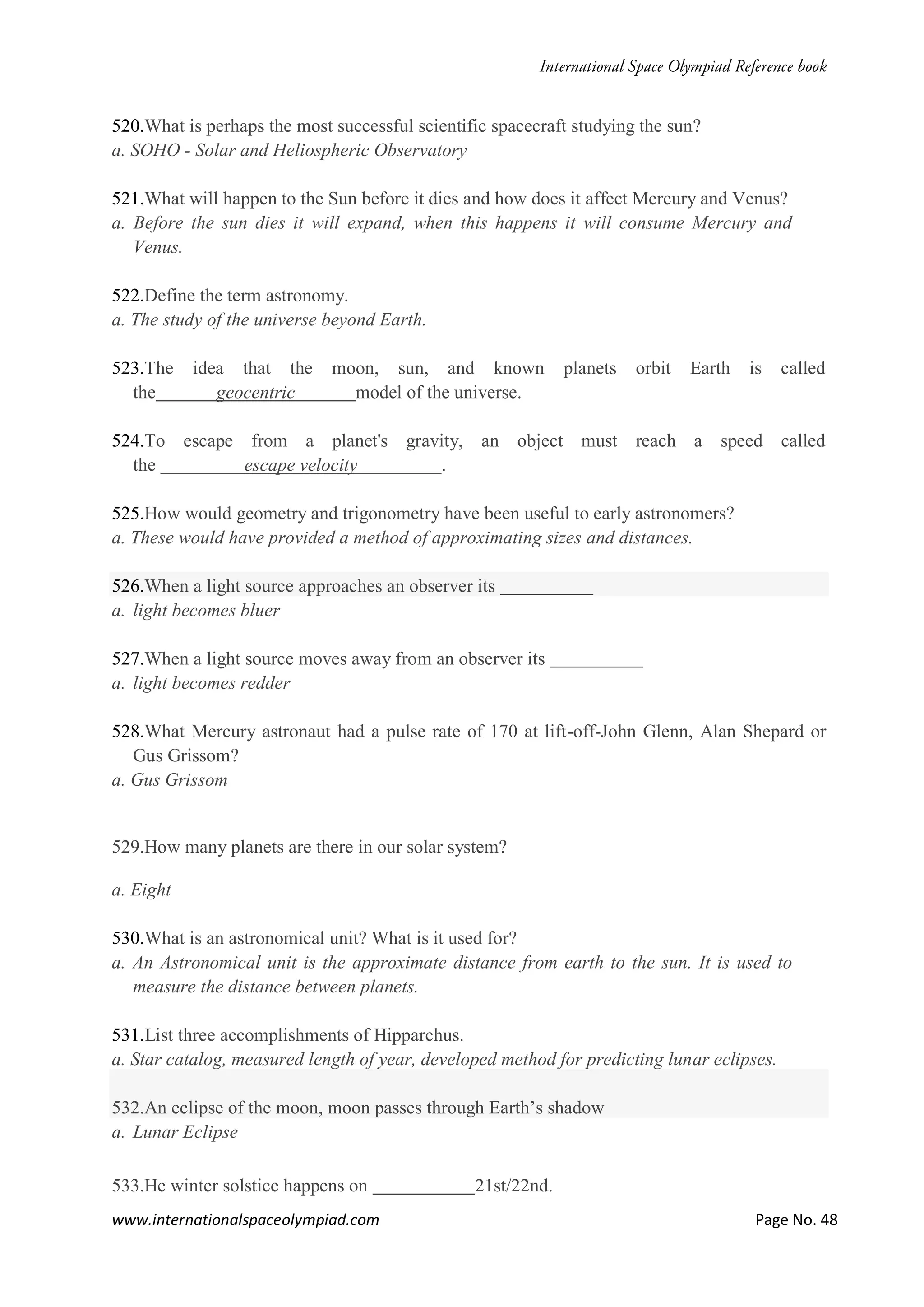 www.internationalspaceolympiad.com Page No. 48
520.What is perhaps the most successful scientific spacecraft studying the sun?
a. SOHO - Solar and Heliospheric Observatory
521.What will happen to the Sun before it dies and how does it affect Mercury and Venus?
a. Before the sun dies it will expand, when this happens it will consume Mercury and
Venus.
522.Define the term astronomy.
a. The study of the universe beyond Earth.
523.The idea that the moon, sun, and known planets orbit Earth is called
the geocentric model of the universe.
524.To escape from a planet's gravity, an object must reach a speed called
the escape velocity .
525.How would geometry and trigonometry have been useful to early astronomers?
a. These would have provided a method of approximating sizes and distances.
526.When a light source approaches an observer its
a. light becomes bluer
527.When a light source moves away from an observer its
a. light becomes redder
528.What Mercury astronaut had a pulse rate of 170 at lift-off-John Glenn, Alan Shepard or
Gus Grissom?
a. Gus Grissom
529.How many planets are there in our solar system?
a. Eight
530.What is an astronomical unit? What is it used for?
a. An Astronomical unit is the approximate distance from earth to the sun. It is used to
measure the distance between planets.
531.List three accomplishments of Hipparchus.
a. Star catalog, measured length of year, developed method for predicting lunar eclipses.
532.An eclipse of the moon, moon passes through Earth’s shadow
a. Lunar Eclipse
533.He winter solstice happens on 21st/22nd.
 