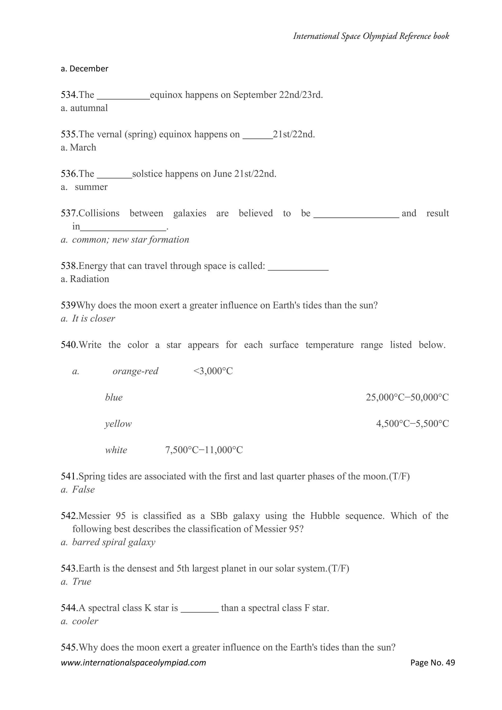 www.internationalspaceolympiad.com Page No. 49
a. December
534.The equinox happens on September 22nd/23rd.
a. autumnal
535.The vernal (spring) equinox happens on 21st/22nd.
a. March
536.The solstice happens on June 21st/22nd.
a. summer
537.Collisions between galaxies are believed to be and result
in .
a. common; new star formation
538.Energy that can travel through space is called:
a. Radiation
539Why does the moon exert a greater influence on Earth's tides than the sun?
a. It is closer
540.Write the color a star appears for each surface temperature range listed below.
a. orange-red <3,000°C
blue 25,000°C−50,000°C
yellow 4,500°C−5,500°C
white 7,500°C−11,000°C
541.Spring tides are associated with the first and last quarter phases of the moon.(T/F)
a. False
542.Messier 95 is classified as a SBb galaxy using the Hubble sequence. Which of the
following best describes the classification of Messier 95?
a. barred spiral galaxy
543.Earth is the densest and 5th largest planet in our solar system.(T/F)
a. True
544.A spectral class K star is than a spectral class F star.
a. cooler
545.Why does the moon exert a greater influence on the Earth's tides than the sun?
 