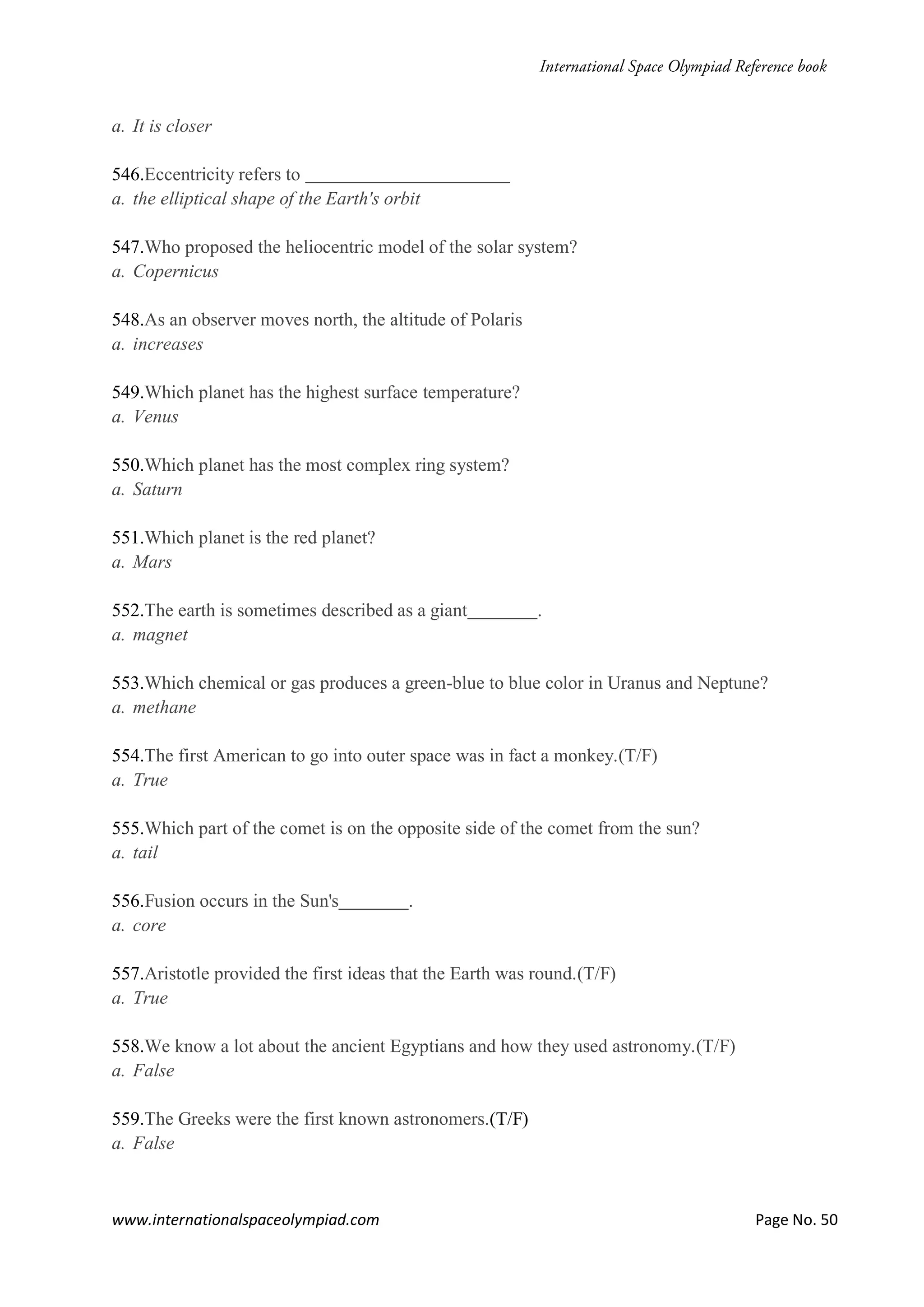 www.internationalspaceolympiad.com Page No. 50
a. It is closer
546.Eccentricity refers to
a. the elliptical shape of the Earth's orbit
547.Who proposed the heliocentric model of the solar system?
a. Copernicus
548.As an observer moves north, the altitude of Polaris
a. increases
549.Which planet has the highest surface temperature?
a. Venus
550.Which planet has the most complex ring system?
a. Saturn
551.Which planet is the red planet?
a. Mars
552.The earth is sometimes described as a giant .
a. magnet
553.Which chemical or gas produces a green-blue to blue color in Uranus and Neptune?
a. methane
554.The first American to go into outer space was in fact a monkey.(T/F)
a. True
555.Which part of the comet is on the opposite side of the comet from the sun?
a. tail
556.Fusion occurs in the Sun's .
a. core
557.Aristotle provided the first ideas that the Earth was round.(T/F)
a. True
558.We know a lot about the ancient Egyptians and how they used astronomy.(T/F)
a. False
559.The Greeks were the first known astronomers.(T/F)
a. False
 