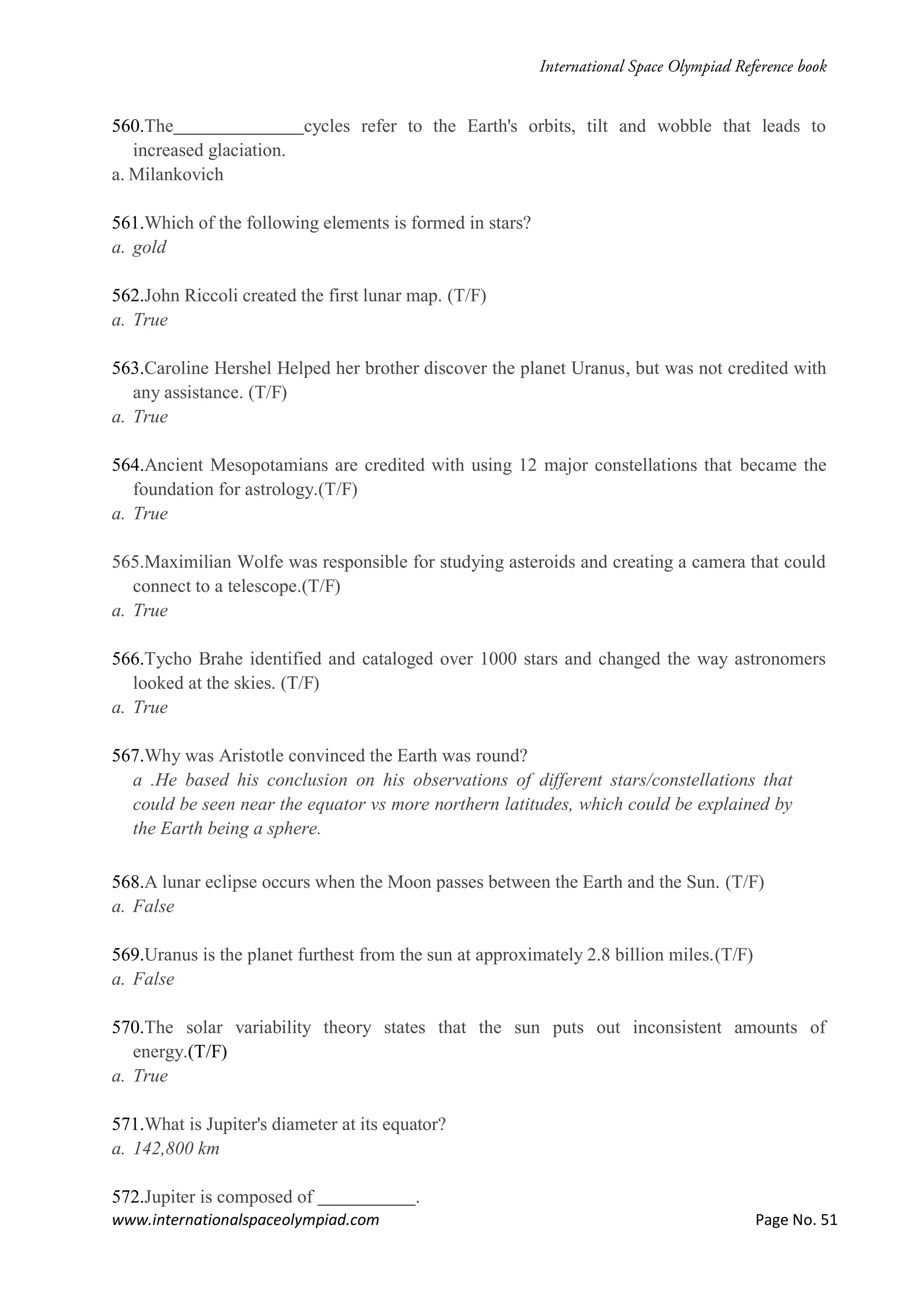 www.internationalspaceolympiad.com Page No. 51
560.The cycles refer to the Earth's orbits, tilt and wobble that leads to
increased glaciation.
a. Milankovich
561.Which of the following elements is formed in stars?
a. gold
562.John Riccoli created the first lunar map. (T/F)
a. True
563.Caroline Hershel Helped her brother discover the planet Uranus, but was not credited with
any assistance. (T/F)
a. True
564.Ancient Mesopotamians are credited with using 12 major constellations that became the
foundation for astrology.(T/F)
a. True
565.Maximilian Wolfe was responsible for studying asteroids and creating a camera that could
connect to a telescope.(T/F)
a. True
566.Tycho Brahe identified and cataloged over 1000 stars and changed the way astronomers
looked at the skies. (T/F)
a. True
567.Why was Aristotle convinced the Earth was round?
a .He based his conclusion on his observations of different stars/constellations that
could be seen near the equator vs more northern latitudes, which could be explained by
the Earth being a sphere.
568.A lunar eclipse occurs when the Moon passes between the Earth and the Sun. (T/F)
a. False
569.Uranus is the planet furthest from the sun at approximately 2.8 billion miles.(T/F)
a. False
570.The solar variability theory states that the sun puts out inconsistent amounts of
energy.(T/F)
a. True
571.What is Jupiter's diameter at its equator?
a. 142,800 km
572.Jupiter is composed of .
 