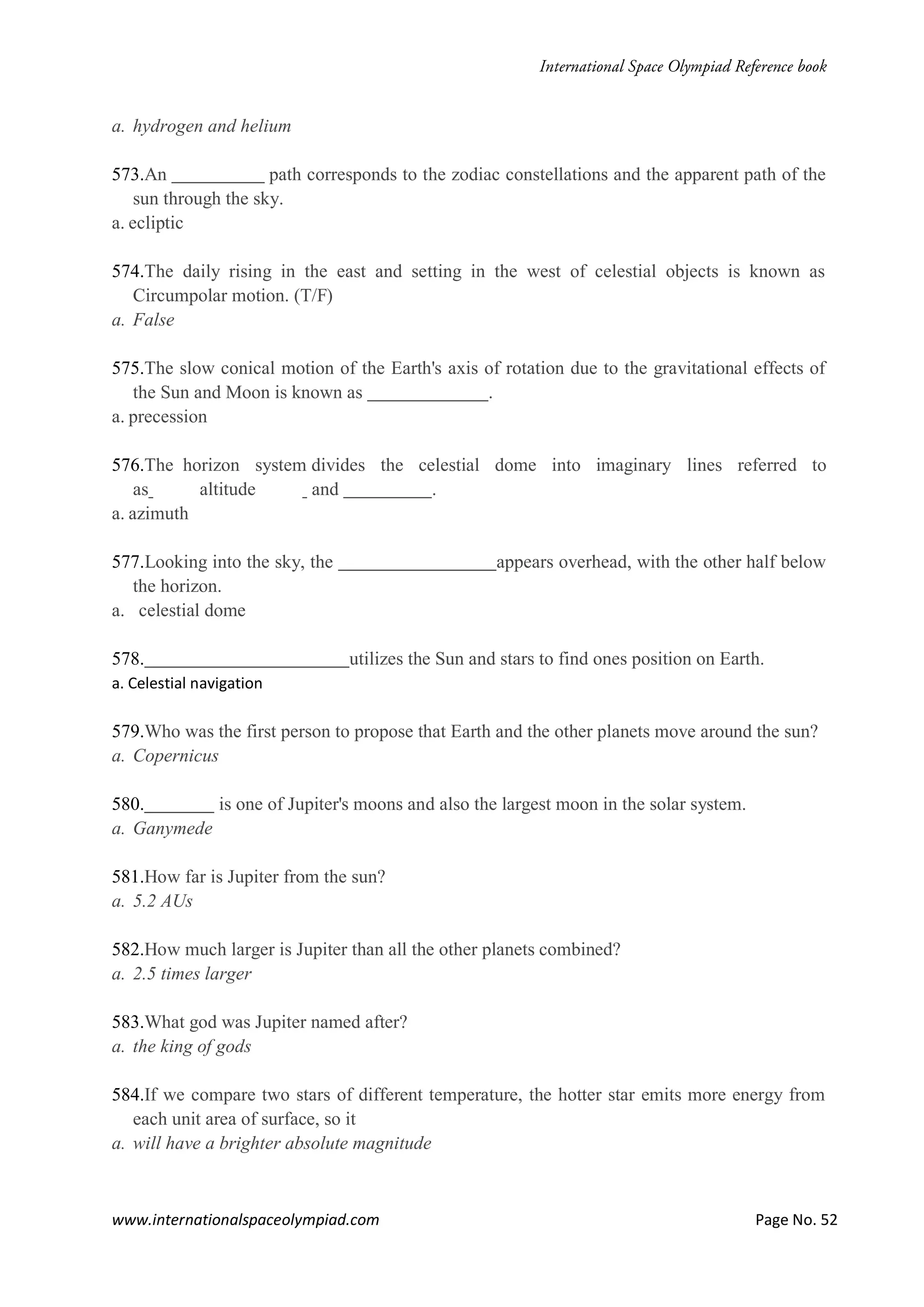www.internationalspaceolympiad.com Page No. 52
a. hydrogen and helium
573.An path corresponds to the zodiac constellations and the apparent path of the
sun through the sky.
a. ecliptic
574.The daily rising in the east and setting in the west of celestial objects is known as
Circumpolar motion. (T/F)
a. False
575.The slow conical motion of the Earth's axis of rotation due to the gravitational effects of
the Sun and Moon is known as .
a. precession
576.The horizon system divides the celestial dome into imaginary lines referred to
as altitude and .
a. azimuth
577.Looking into the sky, the appears overhead, with the other half below
the horizon.
a. celestial dome
578. utilizes the Sun and stars to find ones position on Earth.
a. Celestial navigation
579.Who was the first person to propose that Earth and the other planets move around the sun?
a. Copernicus
580. is one of Jupiter's moons and also the largest moon in the solar system.
a. Ganymede
581.How far is Jupiter from the sun?
a. 5.2 AUs
582.How much larger is Jupiter than all the other planets combined?
a. 2.5 times larger
583.What god was Jupiter named after?
a. the king of gods
584.If we compare two stars of different temperature, the hotter star emits more energy from
each unit area of surface, so it
a. will have a brighter absolute magnitude
 