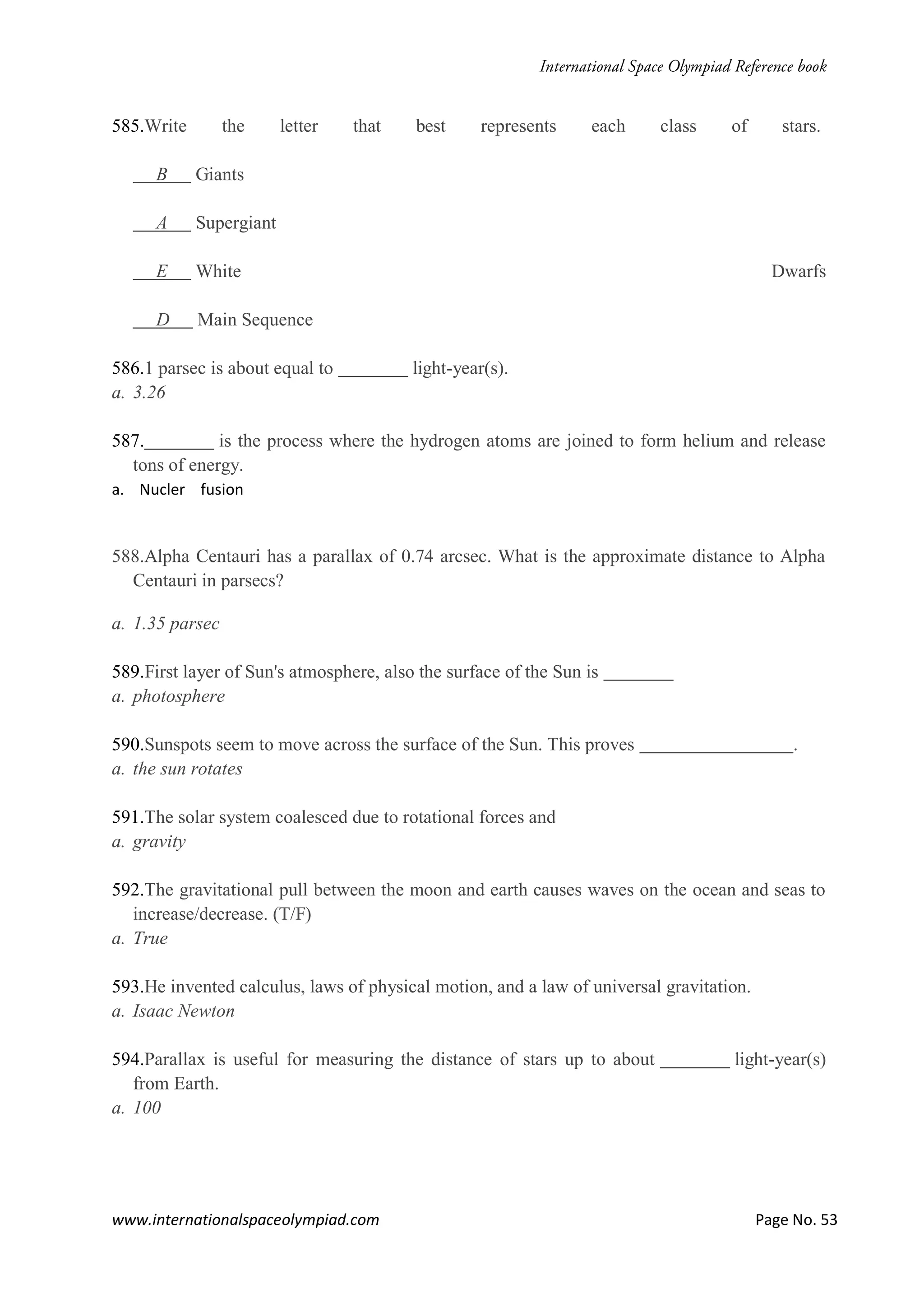 www.internationalspaceolympiad.com Page No. 53
585.Write the letter that best represents each class of stars.
B Giants
A Supergiant
E White Dwarfs
D Main Sequence
586.1 parsec is about equal to light-year(s).
a. 3.26
587. is the process where the hydrogen atoms are joined to form helium and release
tons of energy.
a. Nucler fusion
588.Alpha Centauri has a parallax of 0.74 arcsec. What is the approximate distance to Alpha
Centauri in parsecs?
a. 1.35 parsec
589.First layer of Sun's atmosphere, also the surface of the Sun is
a. photosphere
590.Sunspots seem to move across the surface of the Sun. This proves .
a. the sun rotates
591.The solar system coalesced due to rotational forces and
a. gravity
592.The gravitational pull between the moon and earth causes waves on the ocean and seas to
increase/decrease. (T/F)
a. True
593.He invented calculus, laws of physical motion, and a law of universal gravitation.
a. Isaac Newton
594.Parallax is useful for measuring the distance of stars up to about light-year(s)
from Earth.
a. 100
 