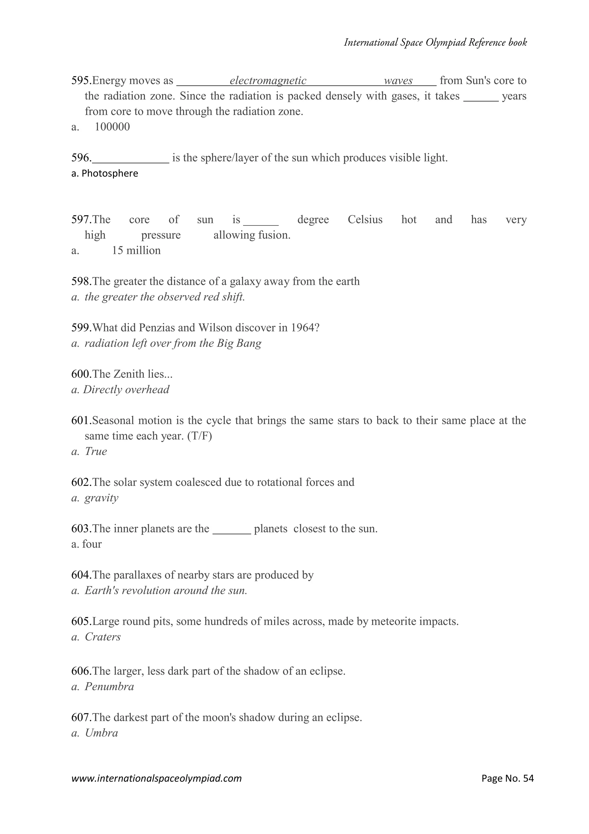 www.internationalspaceolympiad.com Page No. 54
595.Energy moves as electromagnetic waves from Sun's core to
the radiation zone. Since the radiation is packed densely with gases, it takes years
from core to move through the radiation zone.
a. 100000
596. is the sphere/layer of the sun which produces visible light.
a. Photosphere
597.The core of sun is ______ degree Celsius hot and has very
high pressure allowing fusion.
a. 15 million
598.The greater the distance of a galaxy away from the earth
a. the greater the observed red shift.
599.What did Penzias and Wilson discover in 1964?
a. radiation left over from the Big Bang
600.The Zenith lies...
a. Directly overhead
601.Seasonal motion is the cycle that brings the same stars to back to their same place at the
same time each year. (T/F)
a. True
602.The solar system coalesced due to rotational forces and
a. gravity
603.The inner planets are the planets closest to the sun.
a. four
604.The parallaxes of nearby stars are produced by
a. Earth's revolution around the sun.
605.Large round pits, some hundreds of miles across, made by meteorite impacts.
a. Craters
606.The larger, less dark part of the shadow of an eclipse.
a. Penumbra
607.The darkest part of the moon's shadow during an eclipse.
a. Umbra
 