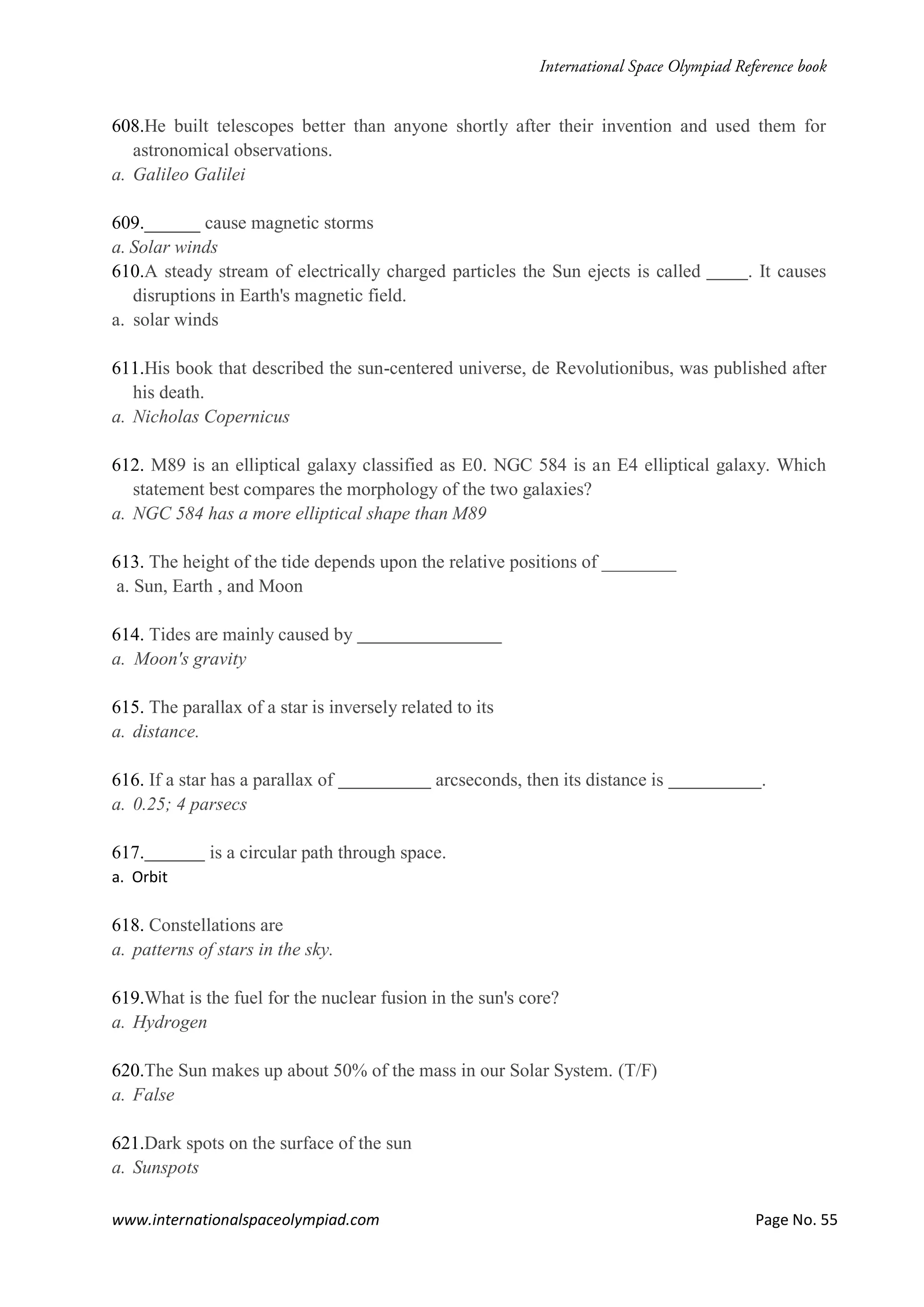 www.internationalspaceolympiad.com Page No. 55
608.He built telescopes better than anyone shortly after their invention and used them for
astronomical observations.
a. Galileo Galilei
609.______ cause magnetic storms
a. Solar winds
610.A steady stream of electrically charged particles the Sun ejects is called . It causes
disruptions in Earth's magnetic field.
a. solar winds
611.His book that described the sun-centered universe, de Revolutionibus, was published after
his death.
a. Nicholas Copernicus
612. M89 is an elliptical galaxy classified as E0. NGC 584 is an E4 elliptical galaxy. Which
statement best compares the morphology of the two galaxies?
a. NGC 584 has a more elliptical shape than M89
613. The height of the tide depends upon the relative positions of ________
a. Sun, Earth , and Moon
614. Tides are mainly caused by
a. Moon's gravity
615. The parallax of a star is inversely related to its
a. distance.
616. If a star has a parallax of arcseconds, then its distance is .
a. 0.25; 4 parsecs
617. is a circular path through space.
a. Orbit
618. Constellations are
a. patterns of stars in the sky.
619.What is the fuel for the nuclear fusion in the sun's core?
a. Hydrogen
620.The Sun makes up about 50% of the mass in our Solar System. (T/F)
a. False
621.Dark spots on the surface of the sun
a. Sunspots
 