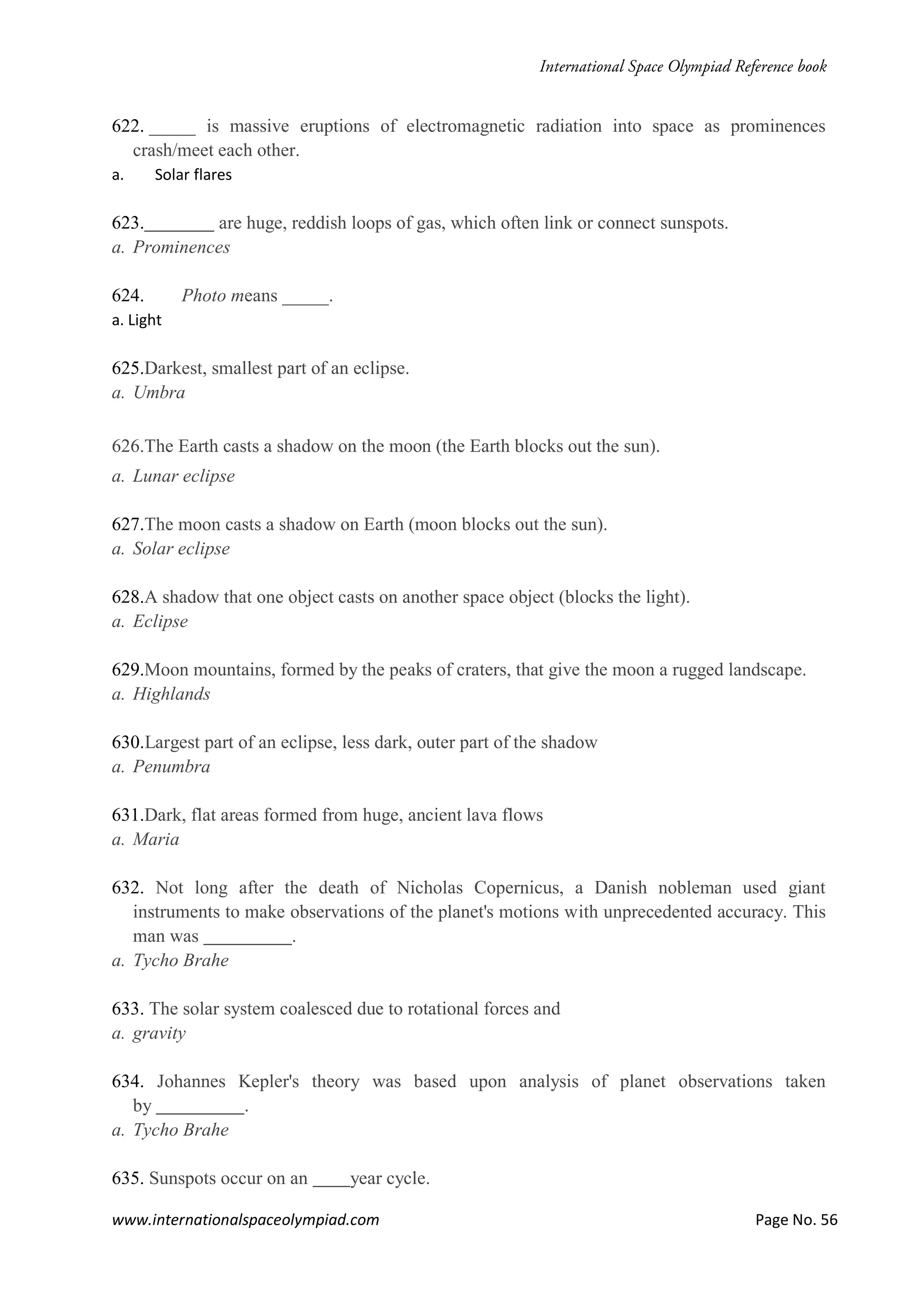www.internationalspaceolympiad.com Page No. 56
622. _____ is massive eruptions of electromagnetic radiation into space as prominences
crash/meet each other.
a. Solar flares
623. are huge, reddish loops of gas, which often link or connect sunspots.
a. Prominences
624. Photo means _____.
a. Light
625.Darkest, smallest part of an eclipse.
a. Umbra
626.The Earth casts a shadow on the moon (the Earth blocks out the sun).
a. Lunar eclipse
627.The moon casts a shadow on Earth (moon blocks out the sun).
a. Solar eclipse
628.A shadow that one object casts on another space object (blocks the light).
a. Eclipse
629.Moon mountains, formed by the peaks of craters, that give the moon a rugged landscape.
a. Highlands
630.Largest part of an eclipse, less dark, outer part of the shadow
a. Penumbra
631.Dark, flat areas formed from huge, ancient lava flows
a. Maria
632. Not long after the death of Nicholas Copernicus, a Danish nobleman used giant
instruments to make observations of the planet's motions with unprecedented accuracy. This
man was .
a. Tycho Brahe
633. The solar system coalesced due to rotational forces and
a. gravity
634. Johannes Kepler's theory was based upon analysis of planet observations taken
by .
a. Tycho Brahe
635. Sunspots occur on an year cycle.
 